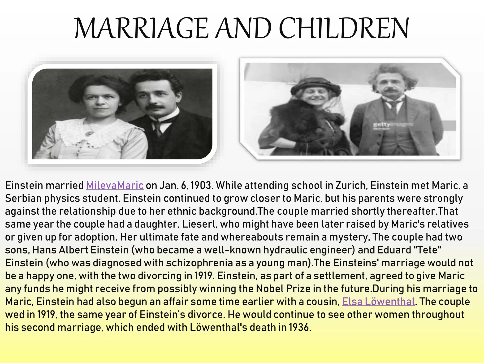 MARRIAGE AND CHILDREN
Einstein married MilevaMaric on Jan. 6, 1903. While attending school in Zurich, Einstein met Maric, a
Serbian physics student. Einstein continued to grow closer to Maric, but his parents were strongly
against the relationship due to her ethnic background.The couple married shortly thereafter.That
same year the couple had a daughter, Lieserl, who might have been later raised by Maric's relatives
or given up for adoption. Her ultimate fate and whereabouts remain a mystery. The couple had two
sons, Hans Albert Einstein (who became a well-known hydraulic engineer) and Eduard "Tete"
Einstein (who was diagnosed with schizophrenia as a young man).The Einsteins' marriage would not
be a happy one, with the two divorcing in 1919. Einstein, as part of a settlement, agreed to give Maric
any funds he might receive from possibly winning the Nobel Prize in the future.During his marriage to
Maric, Einstein had also begun an affair some time earlier with a cousin, Elsa Löwenthal. The couple
wed in 1919, the same year of Einstein’s divorce. He would continue to see other women throughout
his second marriage, which ended with Löwenthal's death in 1936.
 