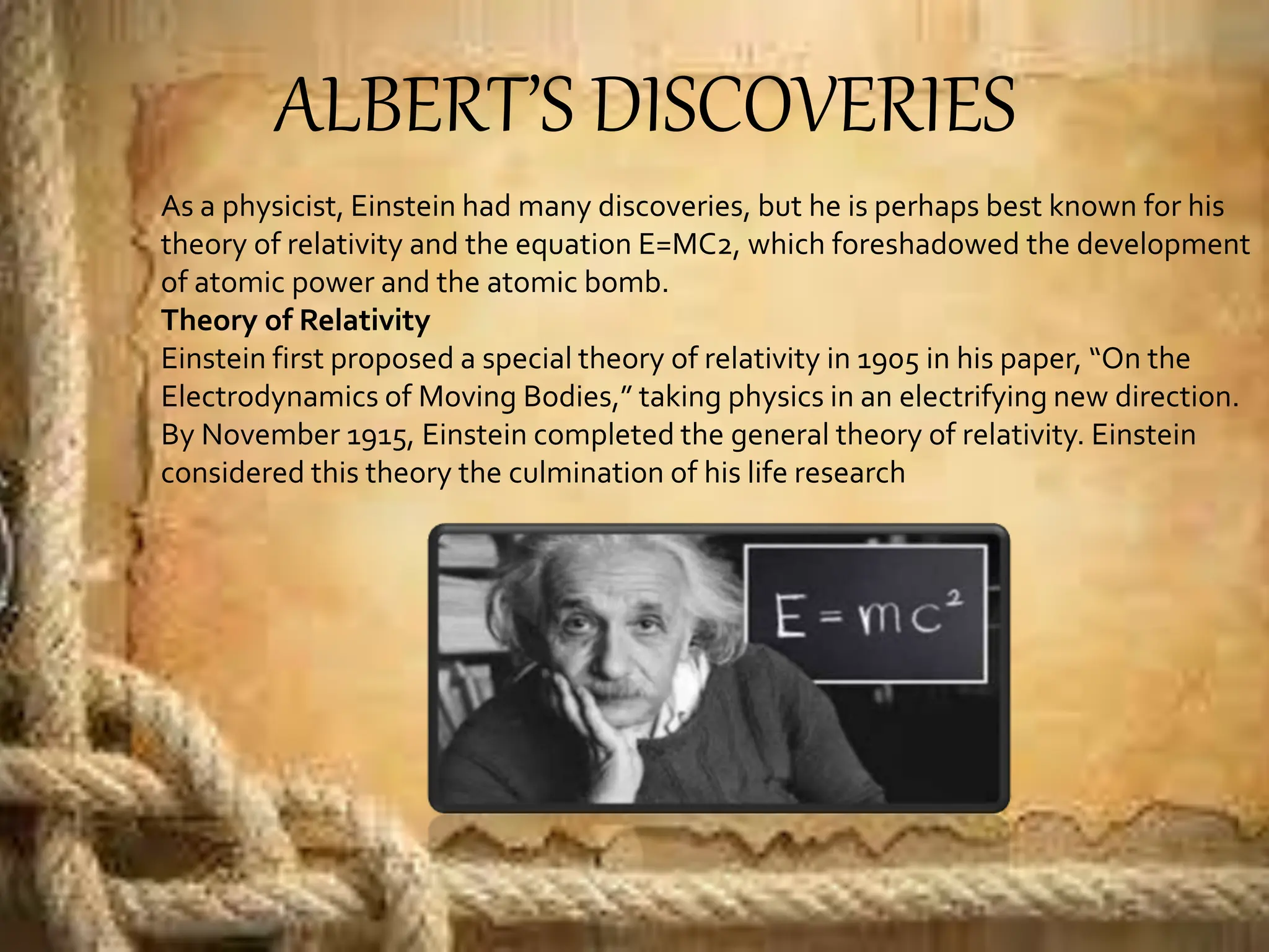 ALBERT’S DISCOVERIES
As a physicist, Einstein had many discoveries, but he is perhaps best known for his
theory of relativity and the equation E=MC2, which foreshadowed the development
of atomic power and the atomic bomb.
Theory of Relativity
Einstein first proposed a special theory of relativity in 1905 in his paper, “On the
Electrodynamics of Moving Bodies,” taking physics in an electrifying new direction.
By November 1915, Einstein completed the general theory of relativity. Einstein
considered this theory the culmination of his life research
 