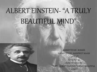 SUBMITTED BY- ROSHNI
SUBMITTED TO- MANPREET MAAM
CLASS-9TH
ROLL NO.- 32
SUBJECT- ENGLISH
TOPIC- ALBERT EINSTEIN-“ATRULY BEAUTIFUL
MIND”
ALBERT EINSTEIN- “A TRULY
BEAUTIFUL MIND”
 