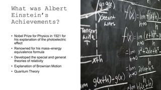 What was Albert
Einstein’s
Achievements?
• Nobel Prize for Physics in 1921 for
his explanation of the photoelectric
effect
• Renowned for his mass–energy
equivalence formula
• Developed the special and general
theories of relativity
• Explanation of Brownian Motion
• Quantum Theory
 