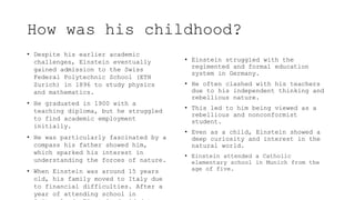 How was his childhood?
• Despite his earlier academic
challenges, Einstein eventually
gained admission to the Swiss
Federal Polytechnic School (ETH
Zurich) in 1896 to study physics
and mathematics.
• He graduated in 1900 with a
teaching diploma, but he struggled
to find academic employment
initially.
• He was particularly fascinated by a
compass his father showed him,
which sparked his interest in
understanding the forces of nature.
• When Einstein was around 15 years
old, his family moved to Italy due
to financial difficulties. After a
year of attending school in
• Einstein struggled with the
regimented and formal education
system in Germany.
• He often clashed with his teachers
due to his independent thinking and
rebellious nature.
• This led to him being viewed as a
rebellious and nonconformist
student.
• Even as a child, Einstein showed a
deep curiosity and interest in the
natural world.
• Einstein attended a Catholic
elementary school in Munich from the
age of five.
 