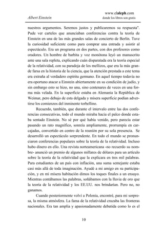 www.elaleph.com
Albert Einstein                                   donde los libros son gratis


nuestros argumentos. Seremos justos y publicaremos su respuesta".
Pude ver carteles que anunciaban conferencias contra la teoría de
Einstein en una de las más grandes salas de concierto de Berlín. Tuve
la curiosidad suficiente como para comprar una entrada y asistir al
espectáculo. Era un programa en dos partes, con dos profesores como
oradores. Un hombre de barbita y voz monótona leyó un manuscrito
ante una sala repleta, explicando cuán disparatada era la teoría especial
de la relatividad, con su paradoja de los mellizos, que era la más gran-
de farsa en la historia de la ciencia, que la atención prestada a este tema
era extraña al verdadero espíritu germano. En aquel tiempo todavía no
era oportuno atacar a Einstein abiertamente en su condición de judío, y
sin embargo esto se hizo, no una, sino centenares de veces en una for-
ma más velada. En la superficie estaba en Alemania la República de
Weimar, pero debajo de esta delgada y mísera superficie podían adver-
tirse los comienzos del inminente torbellino.
       Recuerdo, también, que durante el intervalo entre las dos confe-
rencias consecutivas, todo el mundo miraba hacia el palco donde esta-
ba sentado Einstein. No sé por qué había venido, pero parecía estar
pasando un rato magnífico, sonreía ampliamente, prorrumpía en car-
cajadas, convertido en centro de la reunión por su sola presencia. Se
desarrolló un espectáculo sorprendente. En todo el mundo se pronun-
ciaron conferencias populares sobre la teoría de la relatividad. Incluso
hubo dinero en ello. Una revista norteamericana -no recuerdo su nom-
bre- anunció un premio de algunos millares de dólares para un artículo
sobre la teoría de la relatividad que la explicara en tres mil palabras.
Para estudiantes de un país con inflación, una suma semejante estaba
casi más allá de toda imaginación. Ayudé a mi amigo en su participa-
ción, y en mi mísera habitación dimos los toques finales a un ensayo.
Mientras contábamos las palabras, soñábamos con la lluvia de oro que
la teoría de la relatividad y los EE.UU. nos brindarían. Pero no, no
ganamos.
       Cuando posteriormente volví a Polonia, encontré, para mi sorpre-
sa, la misma atmósfera. La fama de la relatividad cruzaba las fronteras
nacionales. Era tan amplia y apasionadamente debatida como lo es el


                                    10
 