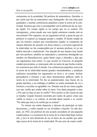 www.elaleph.com
Este es mi pueblo                               donde los libros son gratis


comunismo en la actualidad. Mi profesor de matemáticas, Zaremba -y
por cierto que fue un matemático muy distinguido- dio una clase para
graduados y muchas conferencias populares contra la teoría de la rela-
tividad. Sostenía que ésta es incompatible con la definición de un cuer-
po rígido. Un cuerpo rígido es un cuerpo que no se contrae. Por
consiguiente, ¿cómo puede una vara rígida contraerse cuando está en
movimiento? Por supuesto, era un argumento trivial, a pesar de que mi
profesor lo expresó en lenguaje pesado y erudito. El hecho simple de
que los mismos cuerpos que consideramos rígidos se comporten de
manera diferente de acuerdo a la física clásica y a la teoría especial de
la relatividad, no fue comprendido por el anciano profesor, ni yo me
habría atrevido a explicárselo. Fue atacado de una manera muy brutal
por otro profesor, también un matemático y astrónomo distinguido (su
nombre era Bonachiewicz), quien llamó ciego a Zaremba y dijo que
sus argumentos eran tontos. Lo que ocurrió en Cracovia, mi pequeña
ciudad universitaria, es interesante sólo en razón de que hechos simila-
res ocurrieron por todo el mundo. Las conferencias populares acerca de
la teoría de la relatividad atraían grandes muchedumbres, y perplejos
auditorios escuchaban los argumentos en favor y en contra. Incluso
persuadieron a Einstein a que diera disertaciones públicas sobre la
teoría de la relatividad. No fue un popularizador muy bueno de su
propia doctrina, y sin embargo el público se sentía encantado de ver a
Einstein y escuchar su agradable voz. Durante una de sus clases jugaba
con una varilla que estaba sobre la mesa. Una dama preguntó a otra:
¿"Por qué no deja en paz la varilla?" Pero pronto se dio cuenta de qué
se trataba. Cuando Einstein mostraba por medio de gestos cómo una
varilla se mueve y se contrae, la aliviada dama susurró a su vecina:
"No sabía que ésta es la varilla que se contrae".
      Yo mismo me sentía dispuesto y deseoso de participar en tales
discusiones, y sufría cuando no me invitaban a hacerlo. Un año des-
pués, en 1922, era profesor de una escuela secundaria en una pequeña
ciudad polaca. La excitación de la teoría de la relatividad llegó incluso
allí, y tuve la rara distinción de ser el único de ese pueblo que sabía
algo acerca de la teoría de la relatividad. Di una serie de cuatro confe-


                                   11
 