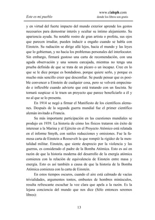 www.elaleph.com
Este es mi pueblo                               donde los libros son gratis


y en virtud del fuerte impacto del mundo exterior aprende los gestos
necesarios para demostrar interés y ocultar su íntimo alejamiento. Su
apariencia ayuda. Su notable rostro de gran artista o profeta, sus ojos
que parecen irradiar, pueden inducir a engaño cuando se habla con
Einstein. Su radiación se dirige allá lejos, hacia el mundo y las leyes
que lo gobiernan, y no hacia los problemas personales del interlocutor.
Sin embargo, firmará gustoso una carta de recomendación, con una
aguda observación y una sonora carcajada, mientras no tenga una
prueba definida de que se trata de un pícaro o un incapaz. Cree en lo
que se le dice porque es bondadoso, porque quiere serlo, y porque es
mucho más sencillo creer que desconfiar. Se puede pensar que es posi-
ble convencer a Einstein de cualquier cosa, pero se volverá empecina-
do e inflexible cuando advierte que está tratando con un fascista. Se
tornará suspicaz si le traen un proyecto que parece beneficiarlo a él y
no al que se lo presenta.
      En 1914 se negó a firmar el Manifiesto de los científicos alema-
nes. Después de la segunda guerra mundial fue el primer científico
alemán invitado a Francia.
      Su más importante participación en las cuestiones mundiales se
produjo en 1939. La historia de cómo los físicos trataron sin éxito de
interesar a la Marina y al Ejército en el Proyecto Atómico está relatada
en el informe Smyth, con sutiles reducciones y omisiones. Fue la fa-
mosa carta de Einstein a Roosevelt la que rompió la rigidez de la men-
talidad militar. Einstein, que siente desprecio por la violencia y las
guerras, es considerado el padre de la Bomba Atómica. Esto es así en
razón de que la historia moderna del desarrollo de la energía atómica
comienza con la relación de equivalencia de Einstein entre masa y
energía. Esto es así también a causa de que la historia de la Bomba
Atómica comienza con la carta de Einstein.
      En estos tiempos oscuros, cuando el aire está calmado de vacías
trivialidades, argumentos tontos, embustes de hombres minúsculos,
resulta refrescante escuchar la voz clara que apela a la razón. Es la
lejana conciencia del mundo que nos dice (Sólo entonces seremos
libres):


                                  13
 