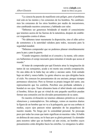 www.elaleph.com
Albert Einstein                                 donde los libros son gratis


      "La ciencia ha puesto de manifiesto este peligro, pero el problema
real está en las mentes y los corazones de los hombres. No cambiare-
mos los corazones de los otros hombres por medio de mecanismos,
sino cambiando nuestros corazones y hablando con valor.
      "Debemos ser generosos brindando al mundo el conocimiento
que tenemos acerca de las fuerzas de la naturaleza, después de estable-
cer resguardos contra el abuso.
      "No debemos tener meramente la disposición, sino el afán activo
de someternos a la autoridad valedera para todos, necesaria para la
seguridad mundial.
      "Debemos comprender que no podemos planear simultáneamente
para la paz y para la guerra.
      "Cuando tengamos claridad en el corazón y la mente, sólo enton-
ces hallaremos el coraje necesario para remontar el miedo que acosa al
mundo."
      Al tratar de comprender por qué Einstein atrae la imaginación de
tantos de sus semejantes, acude a mi mente una extraña comparación.
En una aldea de la India hay un sabio y anciano santo. Está sentado
bajo un árbol y nunca habla. La gente observa sus ojos dirigidos hacia
el cielo. No conocen los pensamientos de ese anciano, porque siempre
permanece silencioso. Pero se forman su propia imagen del santo, una
representación que los conforta. Perciben una profunda sabiduría y
bondad en sus ojos. Traen alimentos hasta el árbol donde está sentado
el hombre, felices de que en virtud de este pequeño sacrificio puedan
formar una comunión con los elevados pensamientos de su santo.
      En nuestra civilización no tenemos aldeanos primitivos ni santos
silenciosos y contemplativos. Sin embargo, vemos en nuestros diarios
la figura de un hombre que no va a la peluquería, que no usa corbata ni
medias, cuyos ojos parecen mirar apartados de las pequeñeces de
nuestro mundo. No brega por la comodidad personal. Se preocupa
poco por todas las cosas que tanto significan en nuestras vidas. Si habla
en defensa de una causa, no lo hace por su gloria personal. Es alentador
para nosotros saber que un hombre así aún existe, un hombre cuyos
pensamientos están dirigidos hacia las estrellas. Le otorgamos la admi-


                                   14
 