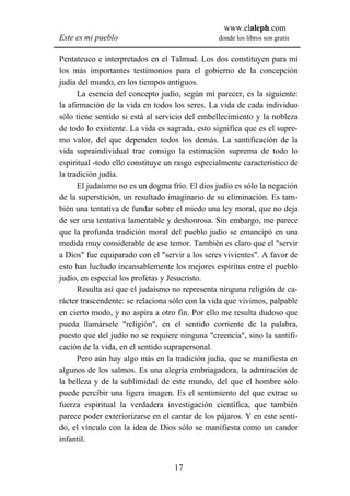 www.elaleph.com
Este es mi pueblo                               donde los libros son gratis


Pentateuco e interpretados en el Talmud. Los dos constituyen para mí
los más importantes testimonios para el gobierno de la concepción
judía del mundo, en los tiempos antiguos.
      La esencia del concepto judío, según mi parecer, es la siguiente:
la afirmación de la vida en todos los seres. La vida de cada individuo
sólo tiene sentido si está al servicio del embellecimiento y la nobleza
de todo lo existente. La vida es sagrada, esto significa que es el supre-
mo valor, del que dependen todos los demás. La santificación de la
vida supraindividual trae consigo la estimación suprema de todo lo
espiritual -todo ello constituye un rasgo especialmente característico de
la tradición judía.
      El judaísmo no es un dogma frío. El dios judío es sólo la negación
de la superstición, un resultado imaginario de su eliminación. Es tam-
bién una tentativa de fundar sobre el miedo una ley moral, que no deja
de ser una tentativa lamentable y deshonrosa. Sin embargo, me parece
que la profunda tradición moral del pueblo judío se emancipó en una
medida muy considerable de ese temor. También es claro que el "servir
a Dios" fue equiparado con el "servir a los seres vivientes". A favor de
esto han luchado incansablemente los mejores espíritus entre el pueblo
judío, en especial los profetas y Jesucristo.
      Resulta así que el judaísmo no representa ninguna religión de ca-
rácter trascendente: se relaciona sólo con la vida que vivimos, palpable
en cierto modo, y no aspira a otro fin. Por ello me resulta dudoso que
pueda llamársele "religión", en el sentido corriente de la palabra,
puesto que del judío no se requiere ninguna "creencia", sino la santifi-
cación de la vida, en el sentido suprapersonal.
      Pero aún hay algo más en la tradición judía, que se manifiesta en
algunos de los salmos. Es una alegría embriagadora, la admiración de
la belleza y de la sublimidad de este mundo, del que el hombre sólo
puede percibir una ligera imagen. Es el sentimiento del que extrae su
fuerza espiritual la verdadera investigación científica, que también
parece poder exteriorizarse en el cantar de los pájaros. Y en este senti-
do, el vínculo con la idea de Dios sólo se manifiesta como un candor
infantil.


                                   17
 