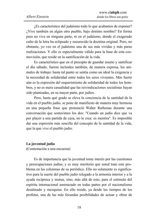 www.elaleph.com
Albert Einstein                                  donde los libros son gratis


      ¿Es característico del judaísmo todo lo que acabamos de exponer?
¿Vive también en algún otro pueblo, bajo distinto nombre? En forma
pura no vive en ninguna parte, ni en el judaísmo, donde el exagerado
culto de la letra ha eclipsado y oscurecido la doctrina original. Pero, no
obstante, yo veo en el judaísmo una de sus más vívidas y más puras
realizaciones. Y ello es especialmente válido para la base de esta cos-
movisión, que reside en la santificación de la vida.
      Es característico que en el precepto de guardar asueto y santificar
el día sábado, fueron incluidos también, de manera expresa, los ani-
males de trabajo: hasta tal punto se sentía como un ideal la exigencia y
la necesidad de solidaridad entre todos los seres vivientes. Más fuerte
aún es la expresión del requerimiento de solidaridad de todos los hom-
bres, y no es mera casualidad que las reivindicaciones socialistas hayan
sido planteadas, en su mayor parte, por judíos.
      Pero, hasta qué grado se eleva la conciencia de la santidad de la
vida en el pueblo judío, se pone de manifiesto de manera muy hermosa
en una pequeña frase que pronunció Waher Rathenau durante una
conversación que sostuvimos los dos: "Cuando un judío dice que va
por placer a una partida de caza, no le crea: es mentira". Es imposible
dar una expresión más sencilla del concepto de la santidad de la vida,
que la que vive el pueblo judío.



La juventud judía
(Contestación a una encuesta)

      Es de importancia que la juventud tome interés por las cuestiones
y preocupaciones judías; y es muy meritorio que usted trate este pro-
blema en las columnas de su periódico. Ello no solamente es significa-
tivo para la suerte del pueblo judío relegado a la armonía interior y a la
ayuda recíproca y mutua, sino, más allá de esto, para el estímulo del
espíritu internacional amenazado en todas partes por el nacionalismo
desalmado y mezquino. En ello reside, ya desde los tiempos de los
profetas, una de las más fecundas posibilidades de actuar y obrar de


                                   18
 