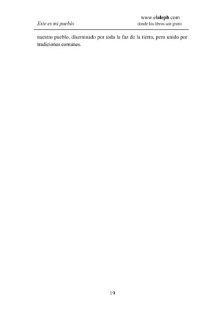 www.elaleph.com
Este es mi pueblo                              donde los libros son gratis


nuestro pueblo, diseminado por toda la faz de la tierra, pero unido por
tradiciones comunes.




                                  19
 
