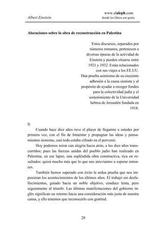 www.elaleph.com
Albert Einstein                                 donde los libros son gratis



Alocuciones sobre la obra de reconstrucción en Palestina

                                         Estos discursos, separados por
                                       números romanos, pertenecen a
                                     diversas épocas de la actividad de
                                       Einstein y pueden situarse entre
                                      1921 y 1932. Están relacionados
                                            con sus viajes a los EE.UU.
                                  Dan prueba asimismo de su creciente
                                       adhesión a la causa sionista y al
                                  propósito de ayudar a recoger fondos
                                          para la colectividad judía y el
                                       sostenimiento de la Universidad
                                        hebrea de Jerusalén fundada en
                                                                   1918.



I)
      Cuando hace diez años tuve el placer de llegarme a ustedes por
primera vez, con el fin de fomentar y propugnar las ideas y pensa-
mientos sionistas, casi todo estaba cifrado en el porvenir.
      Hoy podemos mirar can alegría hacia atrás, a los diez años trans-
curridos; pues las fuerzas unidas del pueblo judío han realizado en
Palestina, en ese lapso, una espléndida obra constructiva, rica en re-
sultados: quizá mucho más que lo que nos atrevíamos a esperar enton-
ces.
      También hemos superado con éxito la ardua prueba que nos im-
pusieran los acontecimientos de los últimos años. El trabajo sin desfa-
llecimientos, guiado hacia un noble objetivo, conduce lenta, pero
seguramente al triunfo. Las últimas manifestaciones del gobierno in-
glés significan un retorno hacia una consideración más justa de nuestra
causa, y ello tenemos que reconocerlo con gratitud.



                                  20
 