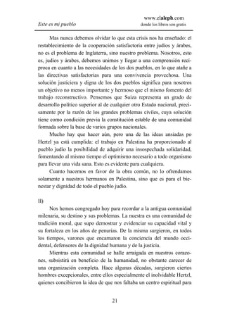 www.elaleph.com
Este es mi pueblo                               donde los libros son gratis


      Mas nunca debemos olvidar lo que esta crisis nos ha enseñado: el
restablecimiento de la cooperación satisfactoria entre judíos y árabes,
no es el problema de Inglaterra, sino nuestro problema. Nosotros, esto
es, judíos y árabes, debemos unirnos y llegar a una comprensión recí-
proca en cuanto a las necesidades de los dos pueblos, en lo que atañe a
las directivas satisfactorias para una convivencia provechosa. Una
solución justiciera y digna de los dos pueblos significa para nosotros
un objetivo no menos importante y hermoso que el mismo fomento del
trabajo reconstructivo. Pensemos que Suiza representa un grado de
desarrollo político superior al de cualquier otro Estado nacional, preci-
samente por la razón de los grandes problemas civiles, cuya solución
tiene como condición previa la constitución estable de una comunidad
formada sobre la base de varios grupos nacionales.
      Mucho hay que hacer aún, pero una de las ideas ansiadas po
Hertzl ya está cumplida: el trabajo en Palestina ha proporcionado al
pueblo judío la posibilidad de adquirir una insospechada solidaridad,
fomentando al mismo tiempo el optimismo necesario a todo organismo
para llevar una vida sana. Esto es evidente para cualquiera.
      Cuanto hacemos en favor de la obra común, no lo ofrendamos
solamente a nuestros hermanos en Palestina, sino que es para el bie-
nestar y dignidad de todo el pueblo judío.

II)
      Nos hemos congregado hoy para recordar a la antigua comunidad
milenaria, su destino y sus problemas. La nuestra es una comunidad de
tradición moral, que supo demostrar y evidenciar su capacidad vital y
su fortaleza en los años de penurias. De la misma surgieron, en todos
los tiempos, varones que encarnaron la conciencia del mundo occi-
dental, defensores de la dignidad humana y de la justicia.
      Mientras esta comunidad se halle arraigada en nuestros corazo-
nes, subsistirá en beneficio de la humanidad, no obstante carecer de
una organización completa. Hace algunas décadas, surgieron ciertos
hombres excepcionales, entre ellos especialmente el inolvidable Hertzl,
quienes concibieron la idea de que nos faltaba un centro espiritual para


                                   21
 
