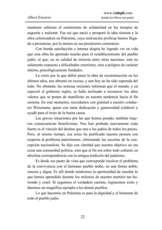 www.elaleph.com
Albert Einstein                                  donde los libros son gratis


mantener enhiesto el sentimiento de solidaridad en los tiempos de
angustia y malestar. Fue así que nació y prosperó la idea sionista y la
obra colonizadora en Palestina, cuya realización proficua hemos llega-
do a presenciar, por lo menos en sus promisores comienzos.
      Con honda satisfacción e intensa alegría he logrado ver en vida
que esta obra ha aportado mucho para el restablecimiento del pueblo
judío, el que, en su calidad de minoría entre otras naciones, está no
solamente expuesto a dificultades exteriores, sino a peligros de carácter
interno, psicológicamente fundados.
      La crisis por la que debió pasar la obra de reconstrucción en los
últimos años, nos abrumó en exceso, y aun hoy no ha sido superada del
todo. No obstante, las noticias recientes informan que el mundo, y en
especial el gobierno inglés, se halla inclinado a reconocer los altos
valores que se ponen de manifiesto en nuestra tendencia hacia el fin
sionista. En este momento, recordamos con gratitud a nuestro conduc-
tor Weizmann, quien con tanta dedicación y generosidad colaboró y
ayudó para el éxito de la buena causa.
      Las graves situaciones por las que hemos pasado, también traje-
ron consecuencias beneficiosas. Nos han probado nuevamente cuán
fuerte es el vínculo del destino que une a los judíos de todos los países.
Pero, al mismo tiempo, esa crisis ha purificado nuestra postura con
respecto al problema palestinense, eliminando las escorias de la con-
cepción nacionalista. Se dijo con claridad que nuestro objetivo no era
crear una comunidad política, sino que el fin era sobre todo cultural, en
absoluta correspondencia con la antigua tradición del judaísmo.
      Es desde ese punto de vista que corresponde resolver el problema
de la convivencia con el hermano pueblo árabe, en una forma noble,
sincera y digna. Es allí donde tendremos la oportunidad de enseñar lo
que hemos aprendido durante los milenios de nuestro martirio tan ho-
rrendo y cruel. Si seguimos el verdadero camino, lograremos éxito y
daremos un magnífico ejemplo a los demás pueblos.
      Lo que hacemos en Palestina es para la dignidad y el bienestar de
todo el pueblo judío.



                                   22
 