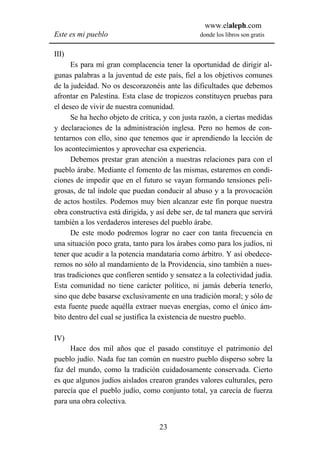 www.elaleph.com
Este es mi pueblo                                donde los libros son gratis


III)
      Es para mí gran complacencia tener la oportunidad de dirigir al-
gunas palabras a la juventud de este país, fiel a los objetivos comunes
de la judeidad. No os descorazonéis ante las dificultades que debemos
afrontar en Palestina. Esta clase de tropiezos constituyen pruebas para
el deseo de vivir de nuestra comunidad.
      Se ha hecho objeto de crítica, y con justa razón, a ciertas medidas
y declaraciones de la administración inglesa. Pero no hemos de con-
tentarnos con ello, sino que tenemos que ir aprendiendo la lección de
los acontecimientos y aprovechar esa experiencia.
      Debemos prestar gran atención a nuestras relaciones para con el
pueblo árabe. Mediante el fomento de las mismas, estaremos en condi-
ciones de impedir que en el futuro se vayan formando tensiones peli-
grosas, de tal índole que puedan conducir al abuso y a la provocación
de actos hostiles. Podemos muy bien alcanzar este fin porque nuestra
obra constructiva está dirigida, y así debe ser, de tal manera que servirá
también a los verdaderos intereses del pueblo árabe.
      De este modo podremos lograr no caer con tanta frecuencia en
una situación poco grata, tanto para los árabes como para los judíos, ni
tener que acudir a la potencia mandataria como árbitro. Y así obedece-
remos no sólo al mandamiento de la Providencia, sino también a nues-
tras tradiciones que confieren sentido y sensatez a la colectividad judía.
Esta comunidad no tiene carácter político, ni jamás debería tenerlo,
sino que debe basarse exclusivamente en una tradición moral; y sólo de
esta fuente puede aquélla extraer nuevas energías, como el único ám-
bito dentro del cual se justifica la existencia de nuestro pueblo.

IV)
     Hace dos mil años que el pasado constituye el patrimonio del
pueblo judío. Nada fue tan común en nuestro pueblo disperso sobre la
faz del mundo, como la tradición cuidadosamente conservada. Cierto
es que algunos judíos aislados crearon grandes valores culturales, pero
parecía que el pueblo judío, como conjunto total, ya carecía de fuerza
para una obra colectiva.


                                   23
 