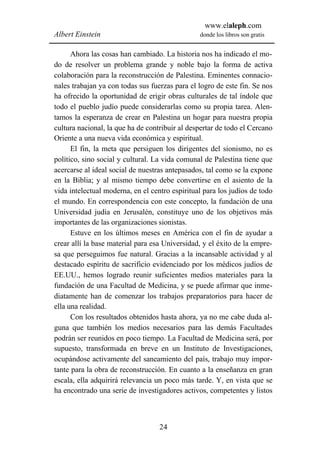 www.elaleph.com
Albert Einstein                                 donde los libros son gratis


      Ahora las cosas han cambiado. La historia nos ha indicado el mo-
do de resolver un problema grande y noble bajo la forma de activa
colaboración para la reconstrucción de Palestina. Eminentes connacio-
nales trabajan ya con todas sus fuerzas para el logro de este fin. Se nos
ha ofrecido la oportunidad de erigir obras culturales de tal índole que
todo el pueblo judío puede considerarlas como su propia tarea. Alen-
tamos la esperanza de crear en Palestina un hogar para nuestra propia
cultura nacional, la que ha de contribuir al despertar de todo el Cercano
Oriente a una nueva vida económica y espiritual.
      El fin, la meta que persiguen los dirigentes del sionismo, no es
político, sino social y cultural. La vida comunal de Palestina tiene que
acercarse al ideal social de nuestras antepasados, tal como se la expone
en la Biblia; y al mismo tiempo debe convertirse en el asiento de la
vida intelectual moderna, en el centro espiritual para los judíos de todo
el mundo. En correspondencia con este concepto, la fundación de una
Universidad judía en Jerusalén, constituye uno de los objetivos más
importantes de las organizaciones sionistas.
      Estuve en los últimos meses en América con el fin de ayudar a
crear allí la base material para esa Universidad, y el éxito de la empre-
sa que perseguimos fue natural. Gracias a la incansable actividad y al
destacado espíritu de sacrificio evidenciado por los médicos judíos de
EE.UU., hemos logrado reunir suficientes medios materiales para la
fundación de una Facultad de Medicina, y se puede afirmar que inme-
diatamente han de comenzar los trabajos preparatorios para hacer de
ella una realidad.
      Con los resultados obtenidos hasta ahora, ya no me cabe duda al-
guna que también los medios necesarios para las demás Facultades
podrán ser reunidos en poco tiempo. La Facultad de Medicina será, por
supuesto, transformada en breve en un Instituto de Investigaciones,
ocupándose activamente del saneamiento del país, trabajo muy impor-
tante para la obra de reconstrucción. En cuanto a la enseñanza en gran
escala, ella adquirirá relevancia un poco más tarde. Y, en vista que se
ha encontrado una serie de investigadores activos, competentes y listos



                                   24
 