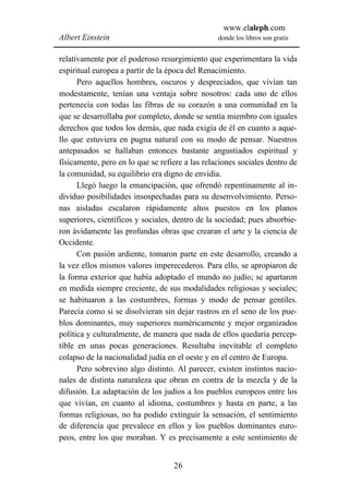 www.elaleph.com
Albert Einstein                                  donde los libros son gratis


relativamente por el poderoso resurgimiento que experimentara la vida
espiritual europea a partir de la época del Renacimiento.
      Pero aquellos hombres, oscuros y despreciados, que vivían tan
modestamente, tenían una ventaja sobre nosotros: cada uno de ellos
pertenecía con todas las fibras de su corazón a una comunidad en la
que se desarrollaba por completo, donde se sentía miembro con iguales
derechos que todos los demás, que nada exigía de él en cuanto a aque-
llo que estuviera en pugna natural con su modo de pensar. Nuestros
antepasados se hallaban entonces bastante angustiados espiritual y
físicamente, pero en lo que se refiere a las relaciones sociales dentro de
la comunidad, su equilibrio era digno de envidia.
      Llegó luego la emancipación, que ofrendó repentinamente al in-
dividuo posibilidades insospechadas para su desenvolvimiento. Perso-
nas aisladas escalaron rápidamente altos puestos en los planos
superiores, científicos y sociales, dentro de la sociedad; pues absorbie-
ron ávidamente las profundas obras que crearan el arte y la ciencia de
Occidente.
      Con pasión ardiente, tomaron parte en este desarrollo, creando a
la vez ellos mismos valores imperecederos. Para ello, se apropiaron de
la forma exterior que había adoptado el mundo no judío; se apartaron
en medida siempre creciente, de sus modalidades religiosas y sociales;
se habituaron a las costumbres, formas y modo de pensar gentiles.
Parecía como si se disolvieran sin dejar rastros en el seno de los pue-
blos dominantes, muy superiores numéricamente y mejor organizados
política y culturalmente, de manera que nada de ellos quedaría percep-
tible en unas pocas generaciones. Resultaba inevitable el completo
colapso de la nacionalidad judía en el oeste y en el centro de Europa.
      Pero sobrevino algo distinto. Al parecer, existen instintos nacio-
nales de distinta naturaleza que obran en contra de la mezcla y de la
difusión. La adaptación de los judíos a los pueblos europeos entre los
que vivían, en cuanto al idioma, costumbres y hasta en parte, a las
formas religiosas, no ha podido extinguir la sensación, el sentimiento
de diferencia que prevalece en ellos y los pueblos dominantes euro-
peos, entre los que moraban. Y es precisamente a este sentimiento de


                                   26
 