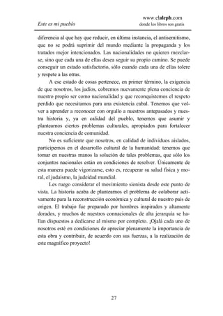 www.elaleph.com
Este es mi pueblo                               donde los libros son gratis


diferencia al que hay que reducir, en última instancia, el antisemitismo,
que no se podrá suprimir del mundo mediante la propaganda y los
tratados mejor intencionados. Las nacionalidades no quieren mezclar-
se, sino que cada una de ellas desea seguir su propio camino. Se puede
conseguir un estado satisfactorio, sólo cuando cada una de ellas tolere
y respete a las otras.
      A ese estado de cosas pertenece, en primer término, la exigencia
de que nosotros, los judíos, cobremos nuevamente plena conciencia de
nuestro propio ser como nacionalidad y que reconquistemos el respeto
perdido que necesitamos para una existencia cabal. Tenemos que vol-
ver a aprender a reconocer con orgullo a nuestros antepasados y nues-
tra historia y, ya en calidad del pueblo, tenemos que asumir y
plantearnos ciertos problemas culturales, apropiados para fortalecer
nuestra conciencia de comunidad.
      No es suficiente que nosotros, en calidad de individuos aislados,
participemos en el desarrollo cultural de la humanidad: tenemos que
tomar en nuestras manos la solución de tales problemas, que sólo los
conjuntos nacionales están en condiciones de resolver. Únicamente de
esta manera puede vigorizarse, esto es, recuperar su salud física y mo-
ral, el judaísmo, la judeidad mundial.
      Les ruego considerar el movimiento sionista desde este punto de
vista. La historia acaba de plantearnos el problema de colaborar acti-
vamente para la reconstrucción económica y cultural de nuestro país de
origen. El trabajo fue preparado por hombres inspirados y altamente
dorados, y muchos de nuestros connacionales de alta jerarquía se ha-
llan dispuestos a dedicarse al mismo por completo. ¡Ojalá cada uno de
nosotros esté en condiciones de apreciar plenamente la importancia de
esta obra y contribuir, de acuerdo con sus fuerzas, a la realización de
este magnífico proyecto!




                                   27
 