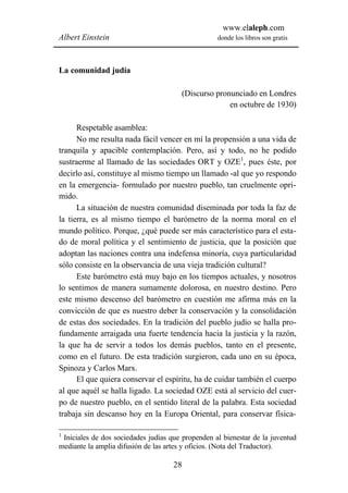 www.elaleph.com
Albert Einstein                                    donde los libros son gratis



La comunidad judía

                                       (Discurso pronunciado en Londres
                                                     en octubre de 1930)

      Respetable asamblea:
      No me resulta nada fácil vencer en mí la propensión a una vida de
tranquila y apacible contemplación. Pero, así y todo, no he podido
sustraerme al llamado de las sociedades ORT y OZE1, pues éste, por
decirlo así, constituye al mismo tiempo un llamado -al que yo respondo
en la emergencia- formulado por nuestro pueblo, tan cruelmente opri-
mido.
      La situación de nuestra comunidad diseminada por toda la faz de
la tierra, es al mismo tiempo el barómetro de la norma moral en el
mundo político. Porque, ¿qué puede ser más característico para el esta-
do de moral política y el sentimiento de justicia, que la posición que
adoptan las naciones contra una indefensa minoría, cuya particularidad
sólo consiste en la observancia de una vieja tradición cultural?
      Este barómetro está muy bajo en los tiempos actuales, y nosotros
lo sentimos de manera sumamente dolorosa, en nuestro destino. Pero
este mismo descenso del barómetro en cuestión me afirma más en la
convicción de que es nuestro deber la conservación y la consolidación
de estas dos sociedades. En la tradición del pueblo judío se halla pro-
fundamente arraigada una fuerte tendencia hacia la justicia y la razón,
la que ha de servir a todos los demás pueblos, tanto en el presente,
como en el futuro. De esta tradición surgieron, cada uno en su época,
Spinoza y Carlos Marx.
      El que quiera conservar el espíritu, ha de cuidar también el cuerpo
al que aquél se halla ligado. La sociedad OZE está al servicio del cuer-
po de nuestro pueblo, en el sentido literal de la palabra. Esta sociedad
trabaja sin descanso hoy en la Europa Oriental, para conservar física-

1
 Iniciales de dos sociedades judías que propenden al bienestar de la juventud
mediante la amplia difusión de las artes y oficios. (Nota del Traductor).

                                     28
 