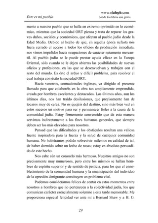 www.elaleph.com
Este es mi pueblo                               donde los libros son gratis


mente a nuestro pueblo que se halla en extremo oprimido en lo econó-
mico, mientras que la sociedad ORT piensa y trata de reparar los gra-
ves daños, sociales y económicos, que afectan al pueblo judío desde la
Edad Media. Debido al hecho de que, en aquella época nefasta nos
fuera cerrado el acceso a todos los oficios de producción inmediata,
nos vimos impelidos hacia ocupaciones de carácter netamente mercan-
til. Al pueblo judío se le puede prestar ayuda eficaz en la Europa
Oriental, sólo cuando se le dejen abiertas las posibilidades de nuevos
oficios y profesiones, en las que se desenvuelvan y trabajen con el
resto del mundo. Es éste el arduo y difícil problema, para resolver el
cual trabaja con éxito la sociedad ORT.
      Hacia vosotros, connacionales ingleses, va dirigido el presente
llamado para que colaboréis en la obra tan ampliamente emprendida,
creada por hombres excelentes y destacados. Los últimos años, aun los
últimos días, nos han traído desilusiones, que precisamente han de
tocaros muy de cerca. No os quejéis del destino, sino más bien ved en
estos sucesos un motivo para ser y permanecer fieles a la causa de la
comunidad judía. Estay firmemente convencido que de esta manera
servimos indirectamente a los fines humanos generales, que siempre
deben ser los más elevados para nosotros.
      Pensad que las dificultades y los obstáculos resultan una valiosa
fuente inspiradora para la fuerza y la salud de cualquier comunidad
humana. No hubiéramos podido sobrevivir milenios en calidad de tal,
de haber dormido sobre un lecho de rosas; estoy en absoluto persuadi-
do de este hecho.
      Nos cabe aún un consuelo más hermoso. Nuestros amigos no son
precisamente muy numerosos, pero entre los mismos se hallan hom-
bres de espíritu superior y de sentido de justicia, para los que el enno-
blecimiento de la comunidad humana y la emancipación del individuo
de la opresión denigrante constituyen un problema vital.
      Podemos considerarnos felices de contar en estos momentos entre
nosotros a hombres que no pertenecen a la colectividad judía, los que
comunican carácter esencialmente solemne a esta tarde memorable. Me
proporciona especial felicidad ver ante mí a Bernard Shaw y a H. G.


                                   29
 