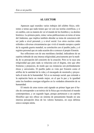 Este es mi pueblo



                           AL LECTOR

      Aparecen aquí reunidos varios trabajos del célebre físico, refe-
rentes a temas que nada tienen que ver con sus teorías científicas, y sí
en cambio, con su manera de ver al mundo de los hombres y su destino
histórico. La primera parte, reúne varias publicaciones en torno al tema
del Judaísmo, que implica también abordar su toma de conciencia del
ser judío a nivel personal, y a nivel social. Los otros escritos están
referidos a diversas circunstancias que vivió el mundo europeo a partir
de la segunda guerra mundial, su correlación con el pueblo judío, y el
registro personal que en cada ocasión dio a conocer el propio Einstein.
      Sus reflexiones son de una meridiana claridad, indicadoras de un
espíritu imbuido de una intensa religiosidad, precisamente por la medi-
da de su percepción del concierto de la creación. Pero es la suya una
religiosidad que para nada se relaciona con el dogma, sino que abre
fronteras y prejuicios, de modo que sus instancias son profundamente
éticas y universales. El pueblo judío es visto por Einstein como el
artífice de la santidad de la vida y el encargado de mostrarla y proyec-
tarla al resto de la humanidad. Tal es su mensaje social, que extiende a
la aspiración hacia un mundo mejor, en el que la paz y la igualdad
entre los hombres consigan religarlos en la verdadera dimensión de su
humanidad.
      El interés de estos textos está signado en primer lugar por el he-
cho de corresponder a un teórico de la física que revolucionó el mundo
contemporáneo, y en segundo lugar, porque pertenecen u un espíritu
filosófico que nos ofrece un sistema de pensamiento basado en una
interesa percepción ética de los valores humanos, en cuya defensa
estuvo siempre alerta.




                                   3
 