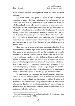 www.elaleph.com
Albert Einstein                                   donde los libros son gratis


Wells, hacia cuya manera de comprender la vida me siento atraído en
particular.
      Fue usted, señor Shaw, quien ha llevado a cabo el milagro de
conquistar el amor y la sincera admiración de los hombres, por un
camino que para otros se habría convertido en un martirio. Usted no
sólo ha predicado moral a los hombres, sino que ha escarnecido aque-
llo que para muchos era intangible e inviolable. Lo que usted ha hecho,
sólo puede realizarlo quien ha nacido artista. Usted extrajo de su cajita
mágica innumerables imágenes con apariencia humana, pero que no
son de carne y hueso, sino que se componen de espíritu, talento y hu-
mor. Y sin embargo, ellas se asemejan a los hombres, en cierto modo,
mucho más que nosotros mismos; y resulta que uno casi olvida que no
son creaciones de la naturaleza, sino que su paternidad pertenece a
Bernard Shaw.
      Hace usted mover a esas graciosas creaciones en al ámbito de un
pequeño mundo, frente a cuya puerta montan guardia las Gracias, sin
dejar entrar a los resentimientos. El que ha penetrado ese pequeño
mundo con la mirada, ve el de nuestra realidad bajo una nueva luz;
observa las figuras creadas por usted deslizarse al interior de los hom-
bres de la realidad, de modo que éstos cobran de repente un aspecto
muy distinto al que poseían anteriormente. Y así, mientras usted man-
tiene de esta manera el espejo ante nosotros, obra al mismo tiempo
como emancipador y libertador, de un modo que ningún otro contem-
poráneo hubiera podido hacerlo, y de igual manera libera nuestra exis-
tencia de la fuerza mezquina de la tierra que gravita sobre nosotros.
      Es precisamente por esta razón que todos le estamos tan recono-
cidos, a la vez que sentimos gratitud hacia el destino que, en medio de
tantas graves enfermedades, nos ha enviado el médico de almas y el
bienhechor. Yo, personalmente, le agradezco también las inolvidables
palabras que dirigió a mi homónimo mitológico2, que me hace tan
pesada la vida, no obstante que, con toda su enorme magnitud, en el
fondo es un individuo inofensivo.

2
  Einstein alude de este modo a su condición de hombre de ciencia, cuya fama
le resulta una pesada carga (N. del E.).

                                    30
 