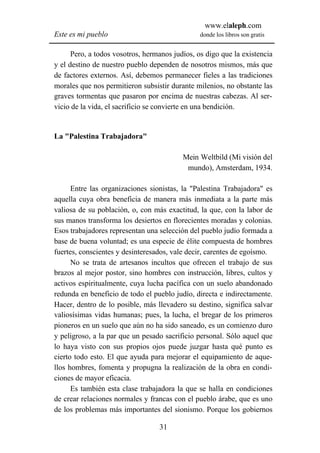 www.elaleph.com
Este es mi pueblo                               donde los libros son gratis


      Pero, a todos vosotros, hermanos judíos, os digo que la existencia
y el destino de nuestro pueblo dependen de nosotros mismos, más que
de factores externos. Así, debemos permanecer fieles a las tradiciones
morales que nos permitieron subsistir durante milenios, no obstante las
graves tormentas que pasaron por encima de nuestras cabezas. Al ser-
vicio de la vida, el sacrificio se convierte en una bendición.


La "Palestina Trabajadora"

                                          Mein Weltbild (Mi visión del
                                           mundo), Amsterdam, 1934.

      Entre las organizaciones sionistas, la "Palestina Trabajadora" es
aquella cuya obra beneficia de manera más inmediata a la parte más
valiosa de su población, o, con más exactitud, la que, con la labor de
sus manos transforma los desiertos en florecientes moradas y colonias.
Esos trabajadores representan una selección del pueblo judío formada a
base de buena voluntad; es una especie de élite compuesta de hombres
fuertes, conscientes y desinteresados, vale decir, carentes de egoísmo.
      No se trata de artesanos incultos que ofrecen el trabajo de sus
brazos al mejor postor, sino hombres con instrucción, libres, cultos y
activos espiritualmente, cuya lucha pacífica con un suelo abandonado
redunda en beneficio de todo el pueblo judío, directa e indirectamente.
Hacer, dentro de lo posible, más llevadero su destino, significa salvar
valiosísimas vidas humanas; pues, la lucha, el bregar de los primeros
pioneros en un suelo que aún no ha sido saneado, es un comienzo duro
y peligroso, a la par que un pesado sacrificio personal. Sólo aquel que
lo haya visto con sus propios ojos puede juzgar hasta qué punto es
cierto todo esto. El que ayuda para mejorar el equipamiento de aque-
llos hombres, fomenta y propugna la realización de la obra en condi-
ciones de mayor eficacia.
      Es también esta clase trabajadora la que se halla en condiciones
de crear relaciones normales y francas con el pueblo árabe, que es uno
de los problemas más importantes del sionismo. Porque los gobiernos

                                  31
 