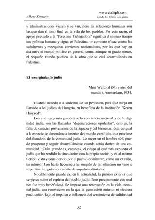 www.elaleph.com
Albert Einstein                                  donde los libros son gratis


y administraciones vienen y se van, pero las relaciones humanas son
las que dan el tono final en la vida de los pueblos. Por esta razón, el
apoyo prestado a la "Palestina Trabajadora" significa al mismo tiempo
una política humana y digna en Palestina, un combate eficaz contra las
subalternas y mezquinas corrientes nacionalistas, por las que hoy en
día sufre el mundo político en general, como, aunque en grado menor,
el pequeño mundo político de la obra que se está desarrollando en
Palestina.



El resurgimiento judío

                                           Mein Weltbild (Mi visión del
                                            mundo), Amsterdam, 1934.

      Gustoso accedo a la solicitud de su periódico, para que dirija un
llamado a los judíos de Hungría, en beneficio de la institución "Keren
Hayesod".
      Los enemigos más grandes de la conciencia nacional y de la dig-
nidad judía, son las llamadas "degeneraciones opulentas", esto es, la
falta de carácter proveniente de la riqueza y del bienestar; ésta es igual
a la especie de dependencia interior del mundo gentilicio, que proviene
del abandono de la comunidad judía. Lo mejor en el hombre sólo pue-
de prosperar y seguir desarrollándose cuando actúa dentro de una co-
munidad. ¡Cuán grande es, entonces, el riesgo al que está expuesto el
judío que ha perdido la vinculación con la propia nación, y es al mismo
tiempo visto y considerado por el pueblo dominante, como un extraño,
un intruso! Con harta frecuencia ha surgido de tal situación un vano e
impertinente egoísmo, carente de impulsos altruistas.
      Notablemente grande es, en la actualidad, la presión exterior que
se ejerce sobre el espíritu del pueblo judío. Pero precisamente este mal
nos fue muy beneficioso. Se impuso una renovación en la vida comu-
nal judía, una renovación en la que la generación anterior ni siquiera
pudo soñar. Bajo el impulso e influencia del sentimiento de solidaridad


                                   32
 