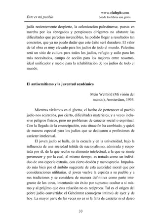 www.elaleph.com
Este es mi pueblo                                donde los libros son gratis


judía recientemente despierto, la colonización palestinense, puesta en
marcha por los abnegados y perspicaces dirigentes no obstante las
dificultades que parecían invencibles, ha podido llegar a resultados tan
concretos, que ya no puedo dudar que este éxito será duradero. El valor
de tal obra es muy elevado para los judíos de todo el mundo. Palestina
será un sitio de cultura para todos los judíos, refugio y asilo para los
más necesitados, campo de acción para los mejores entre nosotros,
ideal unificador y medio para la rehabilitación de los judíos de todo el
mundo.



El antisemitismo y la juventud académica

                                           Mein Weltbild (Mi visión del
                                            mundo), Amsterdam, 1934.

      Mientras vivíamos en el ghetto, el hecho de pertenecer al pueblo
judío nos acarreaba, por cierto, dificultades materiales, y a veces inclu-
sive peligros físicos, pero no problemas de carácter social o espiritual.
Con la llegada de la emancipación, esta situación ha cambiado, y quizá
de manera especial para los judíos que se dedicaron a profesiones de
carácter intelectual.
      El joven judío se halla, en la escuela y en la universidad, bajo la
influencia de una sociedad teñida de nacionalismo, admirada y respe-
tada por él, de la que recibe su alimento intelectual, a la que se siente
pertenecer y por la cual, al mismo tiempo, es tratado como un indivi-
duo de una especie extraña, con cierto desdén y menosprecio. Impulsa-
do más bien por el ámbito sugerente de esta autoridad moral que por
consideraciones utilitarias, el joven vuelve la espalda a su pueblo y a
sus tradiciones y se considera de manera definitiva como parte inte-
grante de los otros, intentando sin éxito por supuesto ocultar a sí mis-
mo y al prójimo que esta relación no es recíproca. Tal es el origen del
pobre judío convertido: el Geheimrat (consejero íntimo) de ayer y de
hoy. La mayor parte de las veces no es ni la falta de carácter ni el deseo


                                   33
 