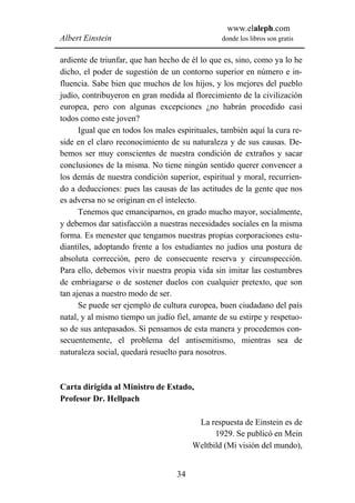 www.elaleph.com
Albert Einstein                                 donde los libros son gratis


ardiente de triunfar, que han hecho de él lo que es, sino, como ya lo he
dicho, el poder de sugestión de un contorno superior en número e in-
fluencia. Sabe bien que muchos de los hijos, y los mejores del pueblo
judío, contribuyeron en gran medida al florecimiento de la civilización
europea, pero con algunas excepciones ¿no habrán procedido casi
todos como este joven?
      Igual que en todos los males espirituales, también aquí la cura re-
side en el claro reconocimiento de su naturaleza y de sus causas. De-
bemos ser muy conscientes de nuestra condición de extraños y sacar
conclusiones de la misma. No tiene ningún sentido querer convencer a
los demás de nuestra condición superior, espiritual y moral, recurrien-
do a deducciones: pues las causas de las actitudes de la gente que nos
es adversa no se originan en el intelecto.
      Tenemos que emanciparnos, en grado mucho mayor, socialmente,
y debemos dar satisfacción a nuestras necesidades sociales en la misma
forma. Es menester que tengamos nuestras propias corporaciones estu-
diantiles, adoptando frente a los estudiantes no judíos una postura de
absoluta corrección, pero de consecuente reserva y circunspección.
Para ello, debemos vivir nuestra propia vida sin imitar las costumbres
de embriagarse o de sostener duelos con cualquier pretexto, que son
tan ajenas a nuestro modo de ser.
      Se puede ser ejemplo de cultura europea, buen ciudadano del país
natal, y al mismo tiempo un judío fiel, amante de su estirpe y respetuo-
so de sus antepasados. Si pensamos de esta manera y procedemos con-
secuentemente, el problema del antisemitismo, mientras sea de
naturaleza social, quedará resuelto para nosotros.



Carta dirigida al Ministro de Estado,
Profesor Dr. Hellpach

                                         La respuesta de Einstein es de
                                              1929. Se publicó en Mein
                                        Weltbild (Mi visión del mundo),


                                   34
 