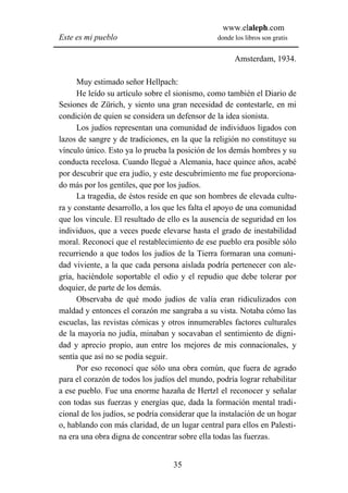 www.elaleph.com
Este es mi pueblo                               donde los libros son gratis


                                                      Amsterdam, 1934.

      Muy estimado señor Hellpach:
      He leído su artículo sobre el sionismo, como también el Diario de
Sesiones de Zürich, y siento una gran necesidad de contestarle, en mi
condición de quien se considera un defensor de la idea sionista.
      Los judíos representan una comunidad de individuos ligados con
lazos de sangre y de tradiciones, en la que la religión no constituye su
vínculo único. Esto ya lo prueba la posición de los demás hombres y su
conducta recelosa. Cuando llegué a Alemania, hace quince años, acabé
por descubrir que era judío, y este descubrimiento me fue proporciona-
do más por los gentiles, que por los judíos.
      La tragedia, de éstos reside en que son hombres de elevada cultu-
ra y constante desarrollo, a los que les falta el apoyo de una comunidad
que los vincule. El resultado de ello es la ausencia de seguridad en los
individuos, que a veces puede elevarse hasta el grado de inestabilidad
moral. Reconocí que el restablecimiento de ese pueblo era posible sólo
recurriendo a que todos los judíos de la Tierra formaran una comuni-
dad viviente, a la que cada persona aislada podría pertenecer con ale-
gría, haciéndole soportable el odio y el repudio que debe tolerar por
doquier, de parte de los demás.
      Observaba de qué modo judíos de valía eran ridiculizados con
maldad y entonces el corazón me sangraba a su vista. Notaba cómo las
escuelas, las revistas cómicas y otros innumerables factores culturales
de la mayoría no judía, minaban y socavaban el sentimiento de digni-
dad y aprecio propio, aun entre los mejores de mis connacionales, y
sentía que así no se podía seguir.
      Por eso reconocí que sólo una obra común, que fuera de agrado
para el corazón de todos los judíos del mundo, podría lograr rehabilitar
a ese pueblo. Fue una enorme hazaña de Hertzl el reconocer y señalar
con todas sus fuerzas y energías que, dada la formación mental tradi-
cional de los judíos, se podría considerar que la instalación de un hogar
o, hablando con más claridad, de un lugar central para ellos en Palesti-
na era una obra digna de concentrar sobre ella todas las fuerzas.


                                   35
 