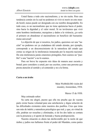 www.elaleph.com
Albert Einstein                                 donde los libros son gratis


      Usted llama a todo esto nacionalismo, y no sin razón. Pero una
tendencia común sin la cual no podemos ni vivir ni morir en este mun-
do hostil, nunca puede ser designada con ese nombre desagradable. En
todo caso, es un nacionalismo que no tiene apetencias hacia el poder,
sino hacia la dignidad y el valor moral. Si no tuviésemos que vivir
entre hombres intolerantes, mezquinos y dados a la violencia, ¡yo sería
el primero en abandonar el nacionalismo en beneficio del humanita-
rismo universal!
      La objeción de que si nosotros, los judíos, queremos ser una "na-
ción" no podemos ser ya ciudadanos del estado alemán, por ejemplo,
corresponde a un desconocimiento de la naturaleza del estado que
extrae su origen de la intolerancia instaurada por la mayoría nacional.
De esta intolerancia jamás estaremos protegidos, bien seamos un "pue-
blo" o una "nación" o no lo seamos.
      Para ser breve he expuesto mis ideas de manera asaz escueta y
brutal; pero considero a usted, por sus escritos, como una persona que
presta atención al sentido y al contenido y no a la forma.



Carta a un árabe

                                          Mein Weltbild (Mi visión del
                                           mundo), Amsterdam, 1934.

                                                     Marzo 15 de 1930.
      Muy estimado señor:
      Su carta me alegró, puesto que ella me prueba que de vuestra
parte existe buena voluntad para una satisfactoria y digna solución de
las dificultades existentes entre nuestros dos pueblos. Creo que éstas
son más de índole y naturaleza psicológica que real, y que, en virtud de
ello, podrían ser resueltas y eliminadas, si de los dos lados se contara
con la presencia y el aporte de honrada y buena predisposición.
      Nuestra situación es ahora tan desfavorable por la razón de que
árabes y judíos nos hallamos frente al poder del Mandato, como partes


                                  36
 