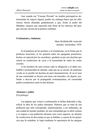 www.elaleph.com
Albert Einstein                                  donde los libros son gratis


     Aun cuando ese "Consejo Privado" no tendría prerrogativas de-
terminadas de especie alguna, podría sin embargo hacer que las dife-
rencias fueran allanadas gradualmente y que, frente al poder del
Mandato, surgiera una expresión más firme de los intereses del país,
que está por encima de la política cotidiana.



Cristianismo y Judaísmo
                                           Mein Weltbild (Mi visión del
                                            mundo), Amsterdam, 1934.

      Si al judaísmo de los profetas y al cristianismo, en la forma que lo
predicara Jesucristo, se les quitaran todos los agregados posteriores,
hechos en especial por los sacerdotes, quedaría en pie una doctrina que
estaría en condiciones de curar a la humanidad de todos los males
sociales.
      A los hombres de sano criterio cabe la obligación y el deber ine-
ludible e irrenunciable de intentar, cada uno en su círculo, de mantener
vívida en lo posible tal doctrina de puro humanitarismo. Si en el seno
de una comunidad se hiciera esta tarea con honradez, sin dejarse con-
fundir o desviar por la propaganda contemporánea, tal comunidad
podría considerarse como la más dichosa.



Alemanes y judíos
(Un prólogo)

      Las páginas que vienen a continuación se hallan dedicadas a dig-
nificar la obra de los judíos alemanes. Piénsese que se trata de una
población que sólo corresponde, numéricamente, a los habitantes, de
una ciudad de tamaño mediano; de una comunidad que se abrió camino
y se impuso a una población alemana cien veces superior, no obstarte
las condiciones de desventaja en que se hallaba, y a pesar de los prejui-
cios que la rodeaban: lo logró mediante la supremacía de las antiguas


                                   38
 
