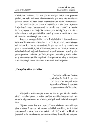 www.elaleph.com
Este es mi pueblo                                donde los libros son gratis


tradiciones culturales. Por más que se opongan todos a ese pequeño
pueblo, no podrá rehusarle el respeto nadie que haya conservado una
parte de su sano juicio en medio de estos tiempos de confusión general.
      Precisamente en esta era de persecución, a la que están expuestos
los judíos alemanes, hay que decir en voz alta que el mundo occidental
ha de agradecer al pueblo judío, por una parte su religión y, con ella, el
más valioso, el más preciado ideal moral; y por otra, en efecto, el rena-
cimiento del mundo espiritual helénico.
      Tampoco hay que olvidar que la flexibilidad de la lengua alemana
debe sus finezas a una traducción de la Biblia, es decir, a una versión
del hebreo. La idea, el recuerdo de lo que han hecho y conquistado
para la humanidad los judíos ale-manes, aun en los tiempos modernos,
debería darles el mejor de los consuelos en el momento actual; y nin-
guna opresión, por brutal que fuera, ninguna calumnia, por más refina-
da y astutamente urdida, engañará a los que no son ciegos, acerca de
los valores espirituales y morales involucrados en ese pueblo.



¿Por qué se odia a los judíos?

                                            Publicado en Nueva York en
                                         noviembre de 1938. A esta nota
                                           pertenecen los parágrafos que
                                         siguen hasta "Como la opresión
                                          resulta un estímulo" inclusive.

      Yo quisiera comenzar por contarles una antigua fábula introdu-
ciendo en ella algunos pequeños cambios, una fábula que servirá para
destacar vigorosamente los resortes principales del antisemitismo polí-
tico.
      El joven pastor dice a su caballo: "Tú eres la bestia más noble que
pisa la tierra. Mereces vivir en una felicidad apacible, y tu felicidad
sería completa en efecto si no existiera el pérfido ciervo. Desde su
juventud se ha ejercitado en superarte mediante la rapidez de sus pies.


                                   39
 