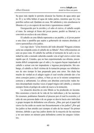 www.elaleph.com
Albert Einstein                                 donde los libros son gratis


Su paso más rápido le permite alcanzar las fuentes de agua antes que
tú. Él y su tribu beben el agua de todas partes, mientras que tú y tus
potrillos sufren sed. Quédate en casa. Mi sabiduría y mis enseñanzas te
librarán a ti y a tu especie de tan triste e ignominioso estado".
      Enceguecido por la envidia y el odio al ciervo, el caballo aceptó
el trato. Se entregó al freno del joven pastor, perdió su libertad y se
convirtió en esclavo de este último.
      El caballo en esta fábula representa a un pueblo, y el joven pastor
a una clase o pandilla que aspira a gobernarlo de manera absoluta; el
ciervo personifica a los judíos.
      Les oigo decir: "¡Una historia del todo absurda! Ninguna criatura
sería tan estúpida como el caballo de su fábula". Pero reflexionemos en
esto un poco más. El caballo ha sufrido el tormento de la sed y su va-
nidad ha sido a menudo zaherida cuando veía al ágil ciervo correr más
rápido que él. Ustedes, que no han experimentado esa afrenta, encon-
trarán difícil comprender que el odio y la ceguera hayan impulsado al
caballo a actuar con tan imprudente e ingenua precipitación. Sin em-
bargo, el caballo es fácil víctima de la tentación porque sus tribulacio-
nes de otro tiempo lo han preparado para este error. Sin duda hay
mucho de verdad en el adagio según el cual resulta cómodo dar a los
otros consejos justos y sabios, si bien ya no es lo mismo comportarse
correcta y sabiamente. Lo afirmo con absoluta convicción: todos he-
mos desempeñado muchas veces el papel trágico del caballo, y estamos
siempre frente al peligro de ceder de nuevo a la tentación.
      La situación descrita en esta fábula se ha producido en inconta-
bles ocasiones a través de la vida de los individuos y de las naciones.
En resumen, podríamos llamarlo el proceso por el cual la aversión y el
odio de una persona dada o de un grupo se desvía hacia otro individuo
o grupo incapaz de defenderse con eficacia. ¿Mas, por qué el papel del
ciervo les ha caído en suerte tan frecuentemente a los judíos? ¿Por qué
los judíos se han atraído casi siempre el odio de las masas? En primer
término, debido a que hay judíos dentro de la mayoría de las naciones
y no son tantos en número para defenderse contra los ataques violen-
tos.


                                   40
 
