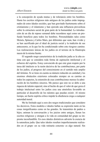 www.elaleph.com
Albert Einstein                                  donde los libros son gratis


a la concepción de ayuda mutua y de tolerancia entre los hombres.
Hasta los escritos religiosos más antiguos de los judíos están impreg-
nados de estos ideales sociales, que han gravitado fuertemente sobre el
cristianismo y el islamismo y han ejercido una influencia provechosa
sobre la estructura social de gran parte de la humanidad. La introduc-
ción de un día de reposo semanal debe recordarse aquí como un pro-
fundo beneficio para todos los hombres. Personalidades tales como
Moisés, Spinoza y Carlos Marx, por diferentes que sean, han vivido y
se han sacrificado por el ideal de justicia social y la tradición de sus
antecesores, es la que los ha condicionado sobre este riesgoso camino.
Las realizaciones únicas de los judíos en el terreno de la filantropía
nacen de la misma fuente.
      El segundo rasgo característico de la tradición judía es la alta es-
tima con que se considera toda forma de aspiración intelectual y el
esfuerzo del espíritu. Estoy convencido de que este gran respeto por la
tarea del intelecto es la razón decisiva de las contribuciones, por parte
de los judíos, al progreso del conocimiento en el sentido más amplio
del término. Si se tiene en cuenta su número reducido en cantidad y los
enormes obstáculos exteriores colocados siempre en su camino en
todos los aspectos, la extensión de esas contribuciones merece la admi-
ración de los hombres sinceros. Me parece que esto no se debe a una
riqueza de talento especial, sino al hecho de que el valor de que goza el
trabajo intelectual entre los judíos crea una atmósfera favorable en
particular al desarrollo de los talentos que puedan existir. Al mismo
tiempo, un fuerte espíritu crítico impide la obediencia ciega a cualquier
autoridad moral.
      Me he limitado aquí a esos dos rasgos tradicionales que considero
los decisivos. Estos modelos e ideales hallan su expresión tanto en las
cosas insignificantes como en las grandes. Se transmiten de padres a
hijos; animan la conversación y los juicios entre amigos, llenan los
escritos religiosos y otorgan a la vida en comunidad del grupo su im-
pronta inconfundible. En esos ideales distintivos advierto la esencia de
la naturaleza judía. Que tales ideales resulten imperfectamente realiza-
dos en el grupo -en su vida rutinaria concreta- es algo natural. Sin


                                   44
 
