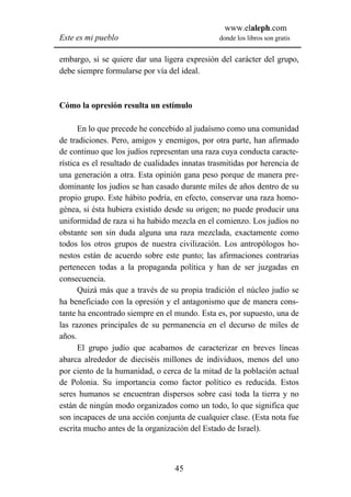 www.elaleph.com
Este es mi pueblo                               donde los libros son gratis


embargo, si se quiere dar una ligera expresión del carácter del grupo,
debe siempre formularse por vía del ideal.



Cómo la opresión resulta un estímulo

      En lo que precede he concebido al judaísmo como una comunidad
de tradiciones. Pero, amigos y enemigos, por otra parte, han afirmado
de continuo que los judíos representan una raza cuya conducta caracte-
rística es el resultado de cualidades innatas trasmitidas por herencia de
una generación a otra. Esta opinión gana peso porque de manera pre-
dominante los judíos se han casado durante miles de años dentro de su
propio grupo. Este hábito podría, en efecto, conservar una raza homo-
génea, si ésta hubiera existido desde su origen; no puede producir una
uniformidad de raza si ha habido mezcla en el comienzo. Los judíos no
obstante son sin duda alguna una raza mezclada, exactamente como
todos los otros grupos de nuestra civilización. Los antropólogos ho-
nestos están de acuerdo sobre este punto; las afirmaciones contrarias
pertenecen todas a la propaganda política y han de ser juzgadas en
consecuencia.
      Quizá más que a través de su propia tradición el núcleo judío se
ha beneficiado con la opresión y el antagonismo que de manera cons-
tante ha encontrado siempre en el mundo. Esta es, por supuesto, una de
las razones principales de su permanencia en el decurso de miles de
años.
      El grupo judío que acabamos de caracterizar en breves líneas
abarca alrededor de dieciséis millones de individuos, menos del uno
por ciento de la humanidad, o cerca de la mitad de la población actual
de Polonia. Su importancia como factor político es reducida. Estos
seres humanos se encuentran dispersos sobre casi toda la tierra y no
están de ningún modo organizados como un todo, lo que significa que
son incapaces de una acción conjunta de cualquier clase. (Esta nota fue
escrita mucho antes de la organización del Estado de Israel).



                                   45
 