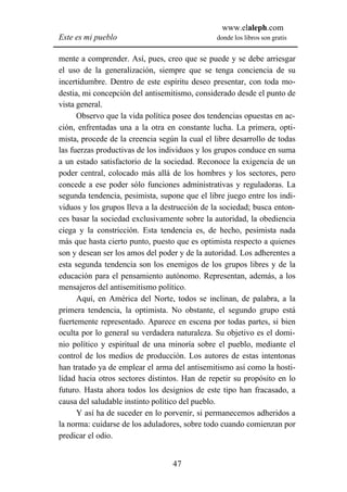 www.elaleph.com
Este es mi pueblo                               donde los libros son gratis


mente a comprender. Así, pues, creo que se puede y se debe arriesgar
el uso de la generalización, siempre que se tenga conciencia de su
incertidumbre. Dentro de este espíritu deseo presentar, con toda mo-
destia, mi concepción del antisemitismo, considerado desde el punto de
vista general.
      Observo que la vida política posee dos tendencias opuestas en ac-
ción, enfrentadas una a la otra en constante lucha. La primera, opti-
mista, procede de la creencia según la cual el libre desarrollo de todas
las fuerzas productivas de los individuos y los grupos conduce en suma
a un estado satisfactorio de la sociedad. Reconoce la exigencia de un
poder central, colocado más allá de los hombres y los sectores, pero
concede a ese poder sólo funciones administrativas y reguladoras. La
segunda tendencia, pesimista, supone que el libre juego entre los indi-
viduos y los grupos lleva a la destrucción de la sociedad; busca enton-
ces basar la sociedad exclusivamente sobre la autoridad, la obediencia
ciega y la constricción. Esta tendencia es, de hecho, pesimista nada
más que hasta cierto punto, puesto que es optimista respecto a quienes
son y desean ser los amos del poder y de la autoridad. Los adherentes a
esta segunda tendencia son los enemigos de los grupos libres y de la
educación para el pensamiento autónomo. Representan, además, a los
mensajeros del antisemitismo político.
      Aquí, en América del Norte, todos se inclinan, de palabra, a la
primera tendencia, la optimista. No obstante, el segundo grupo está
fuertemente representado. Aparece en escena por todas partes, si bien
oculta por lo general su verdadera naturaleza. Su objetivo es el domi-
nio político y espiritual de una minoría sobre el pueblo, mediante el
control de los medios de producción. Los autores de estas intentonas
han tratado ya de emplear el arma del antisemitismo así como la hosti-
lidad hacia otros sectores distintos. Han de repetir su propósito en lo
futuro. Hasta ahora todos los designios de este tipo han fracasado, a
causa del saludable instinto político del pueblo.
      Y así ha de suceder en lo porvenir, si permanecemos adheridos a
la norma: cuidarse de los aduladores, sobre todo cuando comienzan por
predicar el odio.


                                  47
 