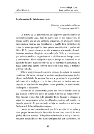www.elaleph.com
Albert Einstein                                  donde los libros son gratis



La dispersión del judaísmo europeo

                                        Discurso pronunciado en Nueva
                                               York en marzo de 1939.

      La historia de las persecuciones que el pueblo judío ha sufrido es
inconcebiblemente larga. Pero la guerra que se nos impone hoy en
Europa central cae en una categoría específica. En el pasado éramos
perseguidos a pesar de que formábamos el pueblo de la Biblia; hoy sin
embargo somos perseguidos justo porque constituimos el pueblo del
Libro. El fin es exterminarnos no sólo a nosotros mismos sino destruir,
junto con nosotros, el espíritu expresado en la Biblia y el cristianismo
que hicieron posible el surgimiento de la civilización en Europa central
y septentrional. Si ese designio se realiza Europa se convertirá en un
desolado desierto, puesto que la vida de los hombres en comunidad no
puede durar largo tiempo sobre la base de la fuerza bruta, la barbarie,
el terror y el odio.
      Sólo la comprensión de nuestros vecinos, la justicia en nuestras
relaciones y la buena voluntad de ayudar a nuestros semejantes pueden
ofrecer estabilidad a la sociedad humana y garantizar la seguridad del
individuo. Ni la inteligencia, ni las invenciones ni las instituciones son
capaces en absoluto de reemplazar a esos partidos ya mencionados,
vitales para la educación.
      Muchas de las comunidades judías han sido extirpadas antes de
que estallara la tormenta actual en Europa. Centenas de miles de hom-
bres, mujeres y niños han sido arrojados de sus hogares y obligados a
vagar con desesperanza sobre los dilatados caminos del mundo. La
tragedia presente del pueblo judío refleja un desafío a la estructura
fundamental de la civilización moderna.
      Uno de los aspectos más dramáticos de la opresión de los judíos y
otros grupos lo constituye la formación de una clase especial de refu-
giados. Muchos hombres distinguidos en la ciencia, el arte y la literatu-
ra fueron expulsados del país al que enriquecieron con sus talentos. En


                                   48
 