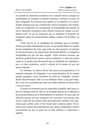 www.elaleph.com
Este es mi pueblo                               donde los libros son gratis


un período de depresión económica esos exiliados llevan consigo las
posibilidades de reanimar el esfuerzo material y cultural; no pocos de
tales refugiados son técnicos muy hábiles en la industria y la ciencia.
Pueden proporcionar una contribución valiosa al progreso del mundo.
Están en condiciones de recompensar la hospitalidad provocando un
nuevo desarrollo económico, pues ofrecen ocasión de ocupar a la po-
blación local. Se me ha asegurado que en Inglaterra la admisión de
refugiados judíos ha proporcionado trabajo a quince mil hombres sin
empleo.
      Como uno de los ex ciudadanos de Alemania, que se considera
dichoso por haber abandonado ese país, sé que puedo hablar en nombre
de mis compañeros de exilo, aquí como en otras naciones, al expresar
mi reconocimiento a las democracias del mundo debido a la magnífica
hospitalidad con que nos han acogido. Todos nosotros tenemos una
deuda de gratitud hacia nuestras nuevas residencias, y cada uno realiza
cuanto le es posible para demostrarlo por la calidad de sus contribucio-
nes a la obra económica, social y cultural de los países en que nos
hemos radicado.
      No obstante, un motivo de las más graves preocupaciones es el
aumento constante de refugiados. Los acontecimientos de la semana
pasada agregaron varios centenares de miles de refugiados virtuales
desde Checoslovaquia. Otra vez nos hallamos frente a una gran trage-
dia: la de una comunidad que tiene una noble tradición de democracia
y servicio social.
      El poder de resistencia que ha capacitado al pueblo judío para so-
brevivir durante miles de años es el resultado directo de la adhesión a
las doctrinas bíblicas de la fraternidad de los hombres. En estos años de
aflicción nuestro celo por ayudarnos fue sometido a una prueba muy
severa. Cada uno de nosotros debe personalmente enfrentar esta expe-
riencia para sufrirla como lo han hecho antes nuestros padres. No te-
nemos otros medios para defendernos que nuestra solidaridad y nuestro
conocimiento de que la causa por la cual sufrimos es importante y
sagrada.



                                   49
 