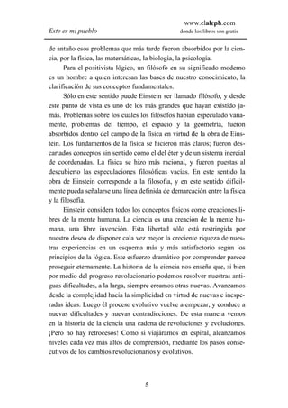 www.elaleph.com
Este es mi pueblo                               donde los libros son gratis


de antaño esos problemas que más tarde fueron absorbidos por la cien-
cia, por la física, las matemáticas, la biología, la psicología.
      Para el positivista lógico, un filósofo en su significado moderno
es un hombre a quien interesan las bases de nuestro conocimiento, la
clarificación de sus conceptos fundamentales.
      Sólo en este sentido puede Einstein ser llamado filósofo, y desde
este punto de vista es uno de los más grandes que hayan existido ja-
más. Problemas sobre los cuales los filósofos habían especulado vana-
mente, problemas del tiempo, el espacio y la geometría, fueron
absorbidos dentro del campo de la física en virtud de la obra de Eins-
tein. Los fundamentos de la física se hicieron más claros; fueron des-
cartados conceptos sin sentido como el del éter y de un sistema inercial
de coordenadas. La física se hizo más racional, y fueron puestas al
descubierto las especulaciones filosóficas vacías. En este sentido la
obra de Einstein corresponde a la filosofía, y en este sentido difícil-
mente pueda señalarse una línea definida de demarcación entre la física
y la filosofía.
      Einstein considera todos los conceptos físicos come creaciones li-
bres de la mente humana. La ciencia es una creación de la mente hu-
mana, una libre invención. Esta libertad sólo está restringida por
nuestro deseo de disponer cala vez mejor la creciente riqueza de nues-
tras experiencias en un esquema más y más satisfactorio según los
principios de la lógica. Este esfuerzo dramático por comprender parece
proseguir eternamente. La historia de la ciencia nos enseña que, si bien
por medio del progreso revolucionario podemos resolver nuestras anti-
guas dificultades, a la larga, siempre creamos otras nuevas. Avanzamos
desde la complejidad hacia la simplicidad en virtud de nuevas e inespe-
radas ideas. Luego él proceso evolutivo vuelve a empezar, y conduce a
nuevas dificultades y nuevas contradicciones. De esta manera vemos
en la historia de la ciencia una cadena de revoluciones y evoluciones.
¡Pero no hay retrocesos! Como si viajáramos en espiral, alcanzamos
niveles cada vez más altos de comprensión, mediante los pasos conse-
cutivos de los cambios revolucionarios y evolutivos.



                                   5
 