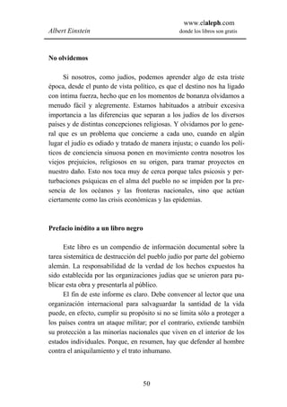 www.elaleph.com
Albert Einstein                                 donde los libros son gratis



No olvidemos

      Si nosotros, como judíos, podemos aprender algo de esta triste
época, desde el punto de vista político, es que el destino nos ha ligado
con íntima fuerza, hecho que en los momentos de bonanza olvidamos a
menudo fácil y alegremente. Estamos habituados a atribuir excesiva
importancia a las diferencias que separan a los judíos de los diversos
países y de distintas concepciones religiosas. Y olvidamos por lo gene-
ral que es un problema que concierne a cada uno, cuando en algún
lugar el judío es odiado y tratado de manera injusta; o cuando los polí-
ticos de conciencia sinuosa ponen en movimiento contra nosotros los
viejos prejuicios, religiosos en su origen, para tramar proyectos en
nuestro daño. Esto nos toca muy de cerca porque tales psicosis y per-
turbaciones psíquicas en el alma del pueblo no se impiden por la pre-
sencia de los océanos y las fronteras nacionales, sino que actúan
ciertamente como las crisis económicas y las epidemias.



Prefacio inédito a un libro negro

      Este libro es un compendio de información documental sobre la
tarea sistemática de destrucción del pueblo judío por parte del gobierno
alemán. La responsabilidad de la verdad de los hechos expuestos ha
sido establecida por las organizaciones judías que se unieron para pu-
blicar esta obra y presentarla al público.
      El fin de este informe es claro. Debe convencer al lector que una
organización internacional para salvaguardar la santidad de la vida
puede, en efecto, cumplir su propósito si no se limita sólo a proteger a
los países contra un ataque militar; por el contrario, extiende también
su protección a las minorías nacionales que viven en el interior de los
estados individuales. Porque, en resumen, hay que defender al hombre
contra el aniquilamiento y el trato inhumano.



                                  50
 