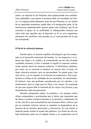 www.elaleph.com
Albert Einstein                                   donde los libros son gratis


judíos -en especial los de Palestina- han proporcionado una contribu-
ción espléndida a esta guerra, la promesa debe ser recordada con fuer-
za. La exigencia debe plantearse antes de que Palestina, en los límites
de su capacidad económica, quede libre a la inmigración judía. Si las
instituciones supranacionales quieren ganar esta confianza, que ha de
constituir el apoyo de su estabilidad, es indispensable entonces por
sobre todo que aquellos que al depositar su fe en esos organismos
efectuaron los sacrificios más pesados no se vean privados de lo que
les corresponde.



El fin de la existencia humana

      Nuestra época se muestra orgullosa del progreso que ha conquis-
tado en el desarrollo intelectual del hombre. La investigación y el es-
fuerzo por llegar a la verdad y al conocimiento son las más elevadas
cualidades humanas, si bien a menudo el orgullo lo expresan ruidosa-
mente quienes hacen los menores esfuerzos. Y deberíamos cuidarnos,
por cierto, de no convertir al intelecto en nuestro dios; él tiene, sin
duda, músculos potentes, pero no personalidad. No puede guiar, sino
sólo servir, y no es exigente en la elección de conductores. Esta carac-
terística se refleja en las cualidades de sus sacerdotes, los intelectuales.
El intelecto tiene una profunda consideración por los métodos y los
instrumentos, pero es ciego para los fines y los valores. No sorprende
así que esta ceguera fatal se transmita de los viejos a los jóvenes y que
desarrolle hoy toda una generación.
      Nuestros antepasados judíos, los profetas, y los antiguos sabios
chinos comprendían y proclamaban que el factor más importante que
da forma a nuestra existencia humana es la posición y fundamento de
un fin; este fin es una comunidad de seres humanos libres y felices, que
por un constante esfuerzo interior se empeñan en desprenderse de la
herencia de los instintos antisociales y destructores. En este intento el
intelecto puede resultar la ayuda más poderosa. Los frutos de este tra-
bajó intelectual, junto con el empeño mismo y en cooperación con la


                                    52
 
