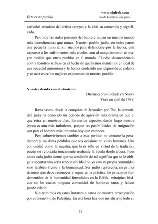 www.elaleph.com
Este es mi pueblo                                donde los libros son gratis


actividad creadora del artista otorgan a la vida su contenido y signifi-
cado.
      Pero hoy las rudas pasiones del hombre reinan en nuestro mundo
más desenfrenadas que nunca. Nuestro pueblo judío, en todas partes
una pequeña minoría, sin medios para defenderse por la fuerza, está
expuesto a los sufrimientos más crueles, aun al aniquilamiento en ma-
yor medida que otros pueblos en el mundo. El odio desencadenado
contra nosotros se basa en el hecho de que hemos mantenido el ideal de
una sociedad armoniosa y le hemos conferido una expresión en palabra
y en acto entre los mejores exponentes de nuestro pueblo.



Nuestra deuda con el sionismo
                                        Discurso pronunciado en Nueva
                                                 York en abril de 1938.

     Raras veces, desde la conquista de Jerusalén por Tito, la comuni-
dad judía ha conocido un período de agresión más dramático que el
que reina en nuestros días. En ciertos aspectos desde luego nuestra
época es aún más turbulenta, porque las posibilidades de emigración
son para el hombre más limitadas hoy que entonces.
     Pero sobreviviremos también a este período no obstante la pesa-
dumbre y las duras pérdidas que nos ocasione en vidas humanas. Una
comunidad como la nuestra, que lo es sólo en virtud de la tradición,
puede ser reforzada únicamente mediante la ayuda desde afuera. Pues
ahora cada judío siente que su condición de tal significa que se le obli-
ga a soportar una seria responsabilidad no ya con su propia comunidad
sino también frente a la humanidad. Ser judío representa, en primer
término, que debe reconocer y seguir en la práctica los principios fun-
damentales de la humanidad formulados en la Biblia, principios bási-
cos sin los cuales ninguna comunidad de hombres sanos y felices
puede existir.
     Nos reunimos en estos instantes a causa de nuestra preocupación
por el desarrollo de Palestina. En esta hora hay que insistir ante todo en


                                   53
 