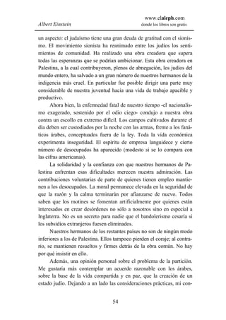 www.elaleph.com
Albert Einstein                                  donde los libros son gratis


un aspecto: el judaísmo tiene una gran deuda de gratitud con el sionis-
mo. El movimiento sionista ha reanimado entre los judíos los senti-
mientos de comunidad. Ha realizado una obra creadora que supera
todas las esperanzas que se podrían ambicionar. Esta obra creadora en
Palestina, a la cual contribuyeron, plenos de abnegación, los judíos del
mundo entero, ha salvado a un gran número de nuestros hermanos de la
indigencia más cruel. En particular fue posible dirigir una parte muy
considerable de nuestra juventud hacia una vida de trabajo apacible y
productivo.
      Ahora bien, la enfermedad fatal de nuestro tiempo -el nacionalis-
mo exagerado, sostenido por el odio ciego- condujo a nuestra obra
contra un escollo en extremo difícil. Los campos cultivados durante el
día deben ser custodiados por la noche con las armas, frente a los faná-
ticos árabes, conceptuados fuera de la ley. Toda la vida económica
experimenta inseguridad. El espíritu de empresa languidece y cierto
número de desocupados ha aparecido (modesto si se lo compara con
las cifras americanas).
      La solidaridad y la confianza con que nuestros hermanos de Pa-
lestina enfrentan esas dificultades merecen nuestra admiración. Las
contribuciones voluntarias de parte de quienes tienen empleo mantie-
nen a los desocupados. La moral permanece elevada en la seguridad de
que la razón y la calma terminarán por afianzarse de nuevo. Todos
saben que los motines se fomentan artificialmente por quienes están
interesados en crear desórdenes no sólo a nosotros sino en especial a
Inglaterra. No es un secreto para nadie que el bandolerismo cesaría si
los subsidios extranjeros fuesen eliminados.
      Nuestros hermanos de los restantes países no son de ningún modo
inferiores a los de Palestina. Ellos tampoco pierden el coraje; al contra-
rio, se mantienen resueltos y firmes detrás de la obra común. No hay
por qué insistir en ello.
      Además, una opinión personal sobre el problema de la partición.
Me gustaría más contemplar un acuerdo razonable con los árabes,
sobre la base de la vida compartida y en paz, que la creación de un
estado judío. Dejando a un lado las consideraciones prácticas, mi con-


                                   54
 