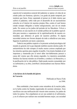 www.elaleph.com
Este es mi pueblo                                donde los libros son gratis


cepción de la naturaleza esencial del judaísmo se opone a la idea de un
estado judío con fronteras, ejército y un grado de poder temporal, por
modesto que fuera. Estoy espantado al pensar en el daño interno que
sufrirá el judaísmo, sobre todo por el desarrollo de un nacionalismo
estrecho en el interior de nuestras propias filas, contra el cual hemos
estado siempre obligados a luchar enérgicamente, aun sin un estado
judío. No somos ya los judíos del período de los Macabeos. Volver a
convertirnos en una nación en el sentido político de la palabra equival-
dría para nosotros a separarnos de la espiritualización de nuestra co-
munidad, que debemos al genio de nuestros profetas. Si alguna
necesidad externa nos forzara después de todo a sobrellevar esta tarea,
hagamos la partición con tacto y paciencia.
      Todavía una palabra respecto a la presente actitud psicológica del
mundo en general, de la que depende también nuestro destino judío. El
antisemitismo ha sido siempre el medio menos costoso empleado por
las minorías egoístas para engañar al pueblo. Una tiranía fundada en tal
impostura y mantenida por el terror debe inevitablemente perecer a
causa del veneno que ella misma engendra. La injusticia acumulada
fortalece las fuerzas morales en el hombre y conduce a la liberación y a
la purificación de la vida pública. Ojalá pueda nuestra comunidad, por
su sufrimiento y su obra, contribuir a desencadenar esas fuerzas libera-
doras.



A los héroes de la batalla del ghetto
de Varsovia
                                               Publicado en Nueva York
                                                              en 1944.

      Han combatido y han muerto como miembros de la nación judía,
en la lucha contra las bandas organizadas de asesinos alemanes. Esos
sacrificios son una ratificación del vínculo entre nosotros, los judíos de
todos los países. Nos empeñamos en ser una unidad en el sufrimiento,
y en el esfuerzo por realizar una sociedad humana mejor, esa sociedad


                                   55
 