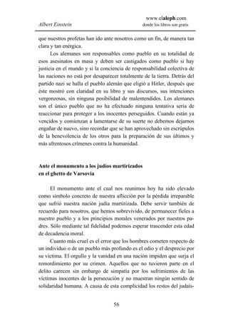 www.elaleph.com
Albert Einstein                                 donde los libros son gratis


que nuestros profetas han ido ante nosotros como un fin, de manera tan
clara y tan enérgica.
      Los alemanes son responsables como pueblo en su totalidad de
esos asesinatos en masa y deben ser castigados como pueblo si hay
justicia en el mundo y si la conciencia de responsabilidad colectiva de
las naciones no está por desaparecer totalmente de la tierra. Detrás del
partido nazi se halla el pueblo alemán que eligió a Hitler, después que
éste mostró con claridad en su libro y sus discursos, sus intenciones
vergonzosas, sin ninguna posibilidad de malentendidos. Los alemanes
son el único pueblo que no ha efectuado ninguna tentativa seria de
reaccionar para proteger a los inocentes perseguidos. Cuando están ya
vencidos y comienzan a lamentarse de su suerte no debemos dejarnos
engañar de nuevo, sino recordar que se han aprovechado sin escrúpulos
de la benevolencia de los otros para la preparación de sus últimos y
más afrentosos crímenes contra la humanidad.



Ante el monumento a los judíos martirizados
en el ghetto de Varsovia

      El monumento ante el cual nos reunimos hoy ha sido elevado
como símbolo concreto de nuestra aflicción por la pérdida irreparable
que sufrió nuestra nación judía martirizada. Debe servir también de
recuerdo para nosotros, que hemos sobrevivido, de permanecer fieles a
nuestro pueblo y a los principios morales venerados por nuestros pa-
dres. Sólo mediante tal fidelidad podemos esperar trascender esta edad
de decadencia moral.
      Cuanto más cruel es el error que los hombres cometen respecto de
un individuo o de un pueblo más profundo es el odio y el desprecio por
su víctima. El orgullo y la vanidad en una nación impiden que surja el
remordimiento por su crimen. Aquellos que no tuvieron parte en el
delito carecen sin embargo de simpatía por los sufrimientos de las
víctimas inocentes de la persecución y no muestran ningún sentido de
solidaridad humana. A causa de esta complicidad los restos del judaís-


                                  56
 