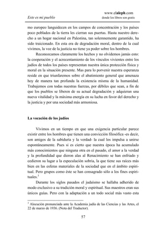www.elaleph.com
Este es mi pueblo                                  donde los libros son gratis


mo europeo languidecen en los campos de concentración y los países
poco poblados de la tierra les cierran sus puertas. Hasta nuestro dere-
cho a un hogar nacional en Palestina, tan solemnemente garantido, ha
sido traicionado. En esta era de degradación moral, dentro de la cual
vivimos, la voz de la justicia no tiene ya poder sobre los hombres.
      Reconozcamos claramente los hechos y no olvidemos jamás esto:
la cooperación y el acrecentamiento de los vínculos vivientes entre los
judíos de todos los países representan nuestra única protección física y
moral en la situación presente. Mas para lo porvenir nuestra esperanza
reside en que triunfaremos sobre el abatimiento general que amenaza
hoy de manera tan profunda la existencia misma de la humanidad.
Trabajemos con todas nuestras fuerzas, por débiles que sean, a fin de
que los pueblos se liberen de su actual degradación y adquieran una
nueva vitalidad y la máxima energía en su lucha en favor del derecho y
la justicia y por una sociedad más armoniosa.



La vocación de los judíos

      Vivimos en un tiempo en que una exigencia particular parece
existir entre los hombres que tienen una convicción filosófica -es decir,
son amigos de la sabiduría y la verdad- la cual los impulsa a unirse
espontáneamente. Pues si es cierto que nuestra época ha acumulado
más conocimientos que ninguna otra en el pasado, el amor a la verdad
y la profundidad que dieron alas al Renacimiento se han enfriado y
cedieron su lugar a la especulación sobria, la que tiene sus raíces más
bien en las esferas materiales de la sociedad que en el ámbito espiri-
tual. Pero grupos como éste se han consagrado sólo a los fines espiri-
tuales.3
      Durante los siglos pasados el judaísmo se hallaba adherido de
modo exclusivo a su tradición moral y espiritual. Sus maestros eran sus
únicos guías. Pero con la adaptación a un todo social más vasto esta

3
 Alocución pronunciada ante la Academia judía de las Ciencias y las Artes, el
22 de marzo de 1936. (Nota del Traductor).

                                     57
 