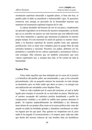 www.elaleph.com
Albert Einstein                                 donde los libros son gratis


orientación espiritual retrocedió a segundo plano, si bien aún hoy, el
pueblo judío le debe su manifiesto e indestructible vigor. Si queremos
conservar esta energía en provecho de la humanidad tenemos que
mantener tal orientación espiritual respecto de la vida.
      La danza alrededor del becerro de oro no era pura y simplemente
un episodio legendario en la historia de nuestros antepasados, un hecho
que en su sencillez me parece ser más inocente que esta adhesión total
a los fines materiales y egoístas que amenazan al judaísmo en nuestro
propio tiempo. En este momento la unión de quienes se sienten vincu-
lados a la herencia espiritual de nuestro pueblo tiene una suprema
justificación. Esto es tanto más verdadero para un grupo libre de toda
estrechez histórica y nacional. Nosotros, los judíos, debemos ser los
portadores y custodios de los valores espirituales y permanecer fieles a
esta consigna. Mas tenemos que ser también conscientes que esos
valores espirituales son, y siempre han sido, el fin común de toda la
humanidad.


Stephen Wise

      Entre todos aquellos que han trabajado por la causa de la justicia
y el beneficio del pueblo judío, tan atormentado, y que yo he conocido
personalmente, sólo un pequeño número ha mostrado en todo tiempo
su desinterés; pero no hubo nadie que diera su amor y su energía con
una dedicación tan entrañable como Stephen Wise.
      Toda su vida combatió por la causa del sionismo, al cual se halla
ligado para siempre el recuerdo de su actividad sin pausa. Marchó por
el camino escarpado del auténtico profeta desdeñando a porfía los
compromisos sórdidos y no dobló la rodilla ante quienes detentan el
poder. Al exponer implacablemente las debilidades y las falencias
tanto dentro de sus propias filas como en la arena política más vasta del
mundo no judío ha brindado grandes y duraderas enseñanzas en todos
los lugares por los que pasó. Hay quienes no simpatizan con él, pero
nadie le ha negado el reconocimiento y el respeto, pues cada uno sabe
que detrás del enorme esfuerzo de este hombre latía sin desfallecer

                                   58
 