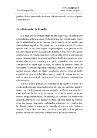 www.elaleph.com
Este es mi pueblo                               donde los libros son gratis


jamás el deseo apasionado de elevar a la humanidad a un nivel superior
y más dichoso.



En la Universidad de Jerusalén

      Lo poco que he podido hacer en una larga vida, favorecida por
circunstancias exteriores, para profundizar nuestro conocimiento físico;
me ha valido tantos elogios que por mucho tiempo me he sentido más
abrumado que orgulloso. De ustedes me viene un testimonio de estima
que me llena de una pura alegría -alegría respecto a las grandes accio-
nes que nuestro pueblo ha realizado durante el transcurso de algunas
generaciones, en condiciones de excepción, sólo por sí mismo, con un
coraje extraordinario e inmensos sacrificios. La Universidad, que vein-
ticuatro años atrás no era más que un sueño y una débil esperanza, esta
Universidad es ahora algo viviente, un centro de estudios libres, de
enseñanza y de trabajo apacible y fraternal. Ahí está sobre el suelo que
nuestro pueblo liberó sin medir sacrificios; emerge como el centro
espiritual de una sociedad floreciente y plena de animación, cuyas
realizaciones han recibido finalmente el reconocimiento universal que
ellas merecen.
      En este último período de culminación de nuestros sueños sólo
existió un hecho que pesa mucho sobre mí: que nos viéramos constre-
ñidos, por el infortunio de nuestra situación, a afirmar nuestros dere-
chos mediante la fuerza de las armas; era el único medio de evitar
nuestro aniquilamiento total. Sin embargo, la sabiduría y la moderación
que demostraron los jefes del nuevo estado judío me llenan de esperan-
za de que poco a poco serán establecidas relaciones con el pueblo ára-
be, basadas sobre la cooperación fecunda, el respeto y la confianza
mutuas. Porque éste es el único medio a través del cual los pueblos
pueden obtener una verdadera independencia del mundo exterior.




                                  59
 