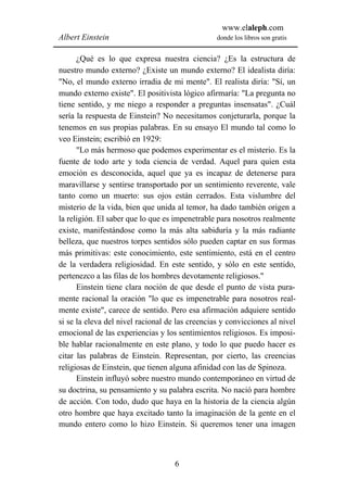 www.elaleph.com
Albert Einstein                                  donde los libros son gratis


      ¿Qué es lo que expresa nuestra ciencia? ¿Es la estructura de
nuestro mundo externo? ¿Existe un mundo externo? El idealista diría:
"No, el mundo externo irradia de mi mente". El realista diría: "Sí, un
mundo externo existe". El positivista lógico afirmaría: "La pregunta no
tiene sentido, y me niego a responder a preguntas insensatas". ¿Cuál
sería la respuesta de Einstein? No necesitamos conjeturarla, porque la
tenemos en sus propias palabras. En su ensayo El mundo tal como lo
veo Einstein; escribió en 1929:
      "Lo más hermoso que podemos experimentar es el misterio. Es la
fuente de todo arte y toda ciencia de verdad. Aquel para quien esta
emoción es desconocida, aquel que ya es incapaz de detenerse para
maravillarse y sentirse transportado por un sentimiento reverente, vale
tanto como un muerto: sus ojos están cerrados. Esta vislumbre del
misterio de la vida, bien que unida al temor, ha dado también origen a
la religión. El saber que lo que es impenetrable para nosotros realmente
existe, manifestándose como la más alta sabiduría y la más radiante
belleza, que nuestros torpes sentidos sólo pueden captar en sus formas
más primitivas: este conocimiento, este sentimiento, está en el centro
de la verdadera religiosidad. En este sentido, y sólo en este sentido,
pertenezco a las filas de los hombres devotamente religiosos."
      Einstein tiene clara noción de que desde el punto de vista pura-
mente racional la oración "lo que es impenetrable para nosotros real-
mente existe", carece de sentido. Pero esa afirmación adquiere sentido
si se la eleva del nivel racional de las creencias y convicciones al nivel
emocional de las experiencias y los sentimientos religiosos. Es imposi-
ble hablar racionalmente en este plano, y todo lo que puedo hacer es
citar las palabras de Einstein. Representan, por cierto, las creencias
religiosas de Einstein, que tienen alguna afinidad con las de Spinoza.
      Einstein influyó sobre nuestro mundo contemporáneo en virtud de
su doctrina, su pensamiento y su palabra escrita. No nació para hombre
de acción. Con todo, dudo que haya en la historia de la ciencia algún
otro hombre que haya excitado tanto la imaginación de la gente en el
mundo entero como lo hizo Einstein. Si queremos tener una imagen



                                    6
 