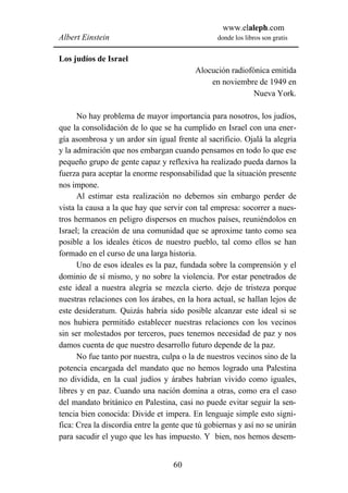 www.elaleph.com
Albert Einstein                                  donde los libros son gratis


Los judíos de Israel
                                          Alocución radiofónica emitida
                                              en noviembre de 1949 en
                                                           Nueva York.

      No hay problema de mayor importancia para nosotros, los judíos,
que la consolidación de lo que se ha cumplido en Israel con una ener-
gía asombrosa y un ardor sin igual frente al sacrificio. Ojalá la alegría
y la admiración que nos embargan cuando pensamos en todo lo que ese
pequeño grupo de gente capaz y reflexiva ha realizado pueda darnos la
fuerza para aceptar la enorme responsabilidad que la situación presente
nos impone.
      Al estimar esta realización no debemos sin embargo perder de
vista la causa a la que hay que servir con tal empresa: socorrer a nues-
tros hermanos en peligro dispersos en muchos países, reuniéndolos en
Israel; la creación de una comunidad que se aproxime tanto como sea
posible a los ideales éticos de nuestro pueblo, tal como ellos se han
formado en el curso de una larga historia.
      Uno de esos ideales es la paz, fundada sobre la comprensión y el
dominio de sí mismo, y no sobre la violencia. Por estar penetrados de
este ideal a nuestra alegría se mezcla cierto. dejo de tristeza porque
nuestras relaciones con los árabes, en la hora actual, se hallan lejos de
este desideratum. Quizás habría sido posible alcanzar este ideal si se
nos hubiera permitido establecer nuestras relaciones con los vecinos
sin ser molestados por terceros, pues tenemos necesidad de paz y nos
damos cuenta de que nuestro desarrollo futuro depende de la paz.
      No fue tanto por nuestra, culpa o la de nuestros vecinos sino de la
potencia encargada del mandato que no hemos logrado una Palestina
no dividida, en la cual judíos y árabes habrían vivido como iguales,
libres y en paz. Cuando una nación domina a otras, como era el caso
del mandato británico en Palestina, casi no puede evitar seguir la sen-
tencia bien conocida: Divide et impera. En lenguaje simple esto signi-
fica: Crea la discordia entre la gente que tú gobiernas y así no se unirán
para sacudir el yugo que les has impuesto. Y bien, nos hemos desem-


                                   60
 