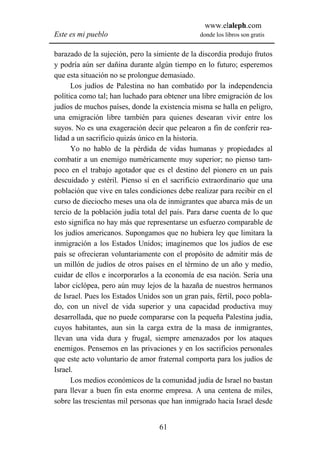 www.elaleph.com
Este es mi pueblo                               donde los libros son gratis


barazado de la sujeción, pero la simiente de la discordia produjo frutos
y podría aún ser dañina durante algún tiempo en lo futuro; esperemos
que esta situación no se prolongue demasiado.
      Los judíos de Palestina no han combatido por la independencia
política como tal; han luchado para obtener una libre emigración de los
judíos de muchos países, donde la existencia misma se halla en peligro,
una emigración libre también para quienes desearan vivir entre los
suyos. No es una exageración decir que pelearon a fin de conferir rea-
lidad a un sacrificio quizás único en la historia.
      Yo no hablo de la pérdida de vidas humanas y propiedades al
combatir a un enemigo numéricamente muy superior; no pienso tam-
poco en el trabajo agotador que es el destino del pionero en un país
descuidado y estéril. Pienso sí en el sacrificio extraordinario que una
población que vive en tales condiciones debe realizar para recibir en el
curso de dieciocho meses una ola de inmigrantes que abarca más de un
tercio de la población judía total del país. Para darse cuenta de lo que
esto significa no hay más que representarse un esfuerzo comparable de
los judíos americanos. Supongamos que no hubiera ley que limitara la
inmigración a los Estados Unidos; imaginemos que los judíos de ese
país se ofrecieran voluntariamente con el propósito de admitir más de
un millón de judíos de otros países en el término de un año y medio,
cuidar de ellos e incorporarlos a la economía de esa nación. Sería una
labor ciclópea, pero aún muy lejos de la hazaña de nuestros hermanos
de Israel. Pues los Estados Unidos son un gran país, fértil, poco pobla-
do, con un nivel de vida superior y una capacidad productiva muy
desarrollada, que no puede compararse con la pequeña Palestina judía,
cuyos habitantes, aun sin la carga extra de la masa de inmigrantes,
llevan una vida dura y frugal, siempre amenazados por los ataques
enemigos. Pensemos en las privaciones y en los sacrificios personales
que este acto voluntario de amor fraternal comporta para los judíos de
Israel.
      Los medios económicos de la comunidad judía de Israel no bastan
para llevar a buen fin esta enorme empresa. A una centena de miles,
sobre las trescientas mil personas que han inmigrado hacia Israel desde


                                  61
 